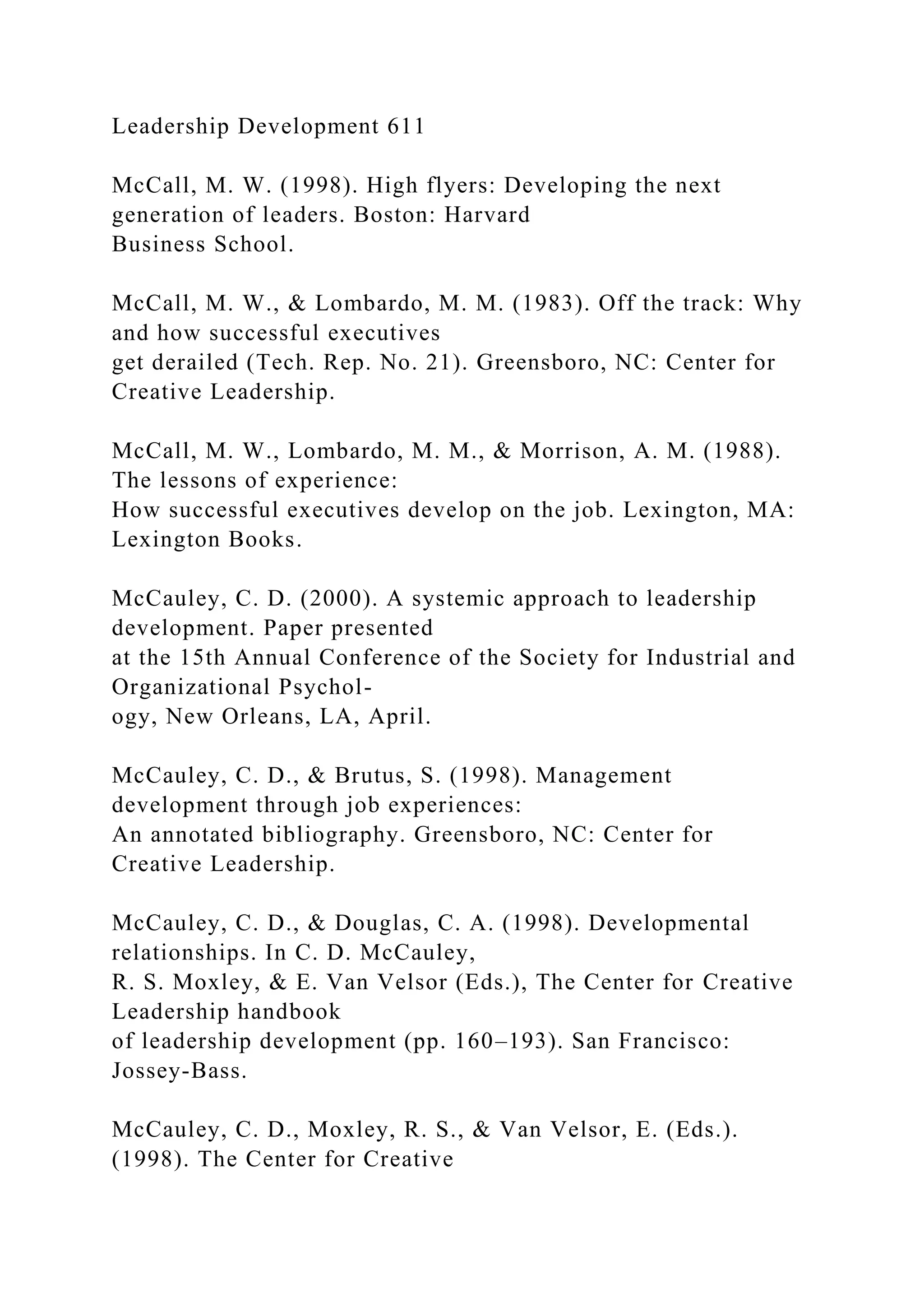 Leadership Development 611
McCall, M. W. (1998). High flyers: Developing the next
generation of leaders. Boston: Harvard
Business School.
McCall, M. W., & Lombardo, M. M. (1983). Off the track: Why
and how successful executives
get derailed (Tech. Rep. No. 21). Greensboro, NC: Center for
Creative Leadership.
McCall, M. W., Lombardo, M. M., & Morrison, A. M. (1988).
The lessons of experience:
How successful executives develop on the job. Lexington, MA:
Lexington Books.
McCauley, C. D. (2000). A systemic approach to leadership
development. Paper presented
at the 15th Annual Conference of the Society for Industrial and
Organizational Psychol-
ogy, New Orleans, LA, April.
McCauley, C. D., & Brutus, S. (1998). Management
development through job experiences:
An annotated bibliography. Greensboro, NC: Center for
Creative Leadership.
McCauley, C. D., & Douglas, C. A. (1998). Developmental
relationships. In C. D. McCauley,
R. S. Moxley, & E. Van Velsor (Eds.), The Center for Creative
Leadership handbook
of leadership development (pp. 160–193). San Francisco:
Jossey-Bass.
McCauley, C. D., Moxley, R. S., & Van Velsor, E. (Eds.).
(1998). The Center for Creative
 