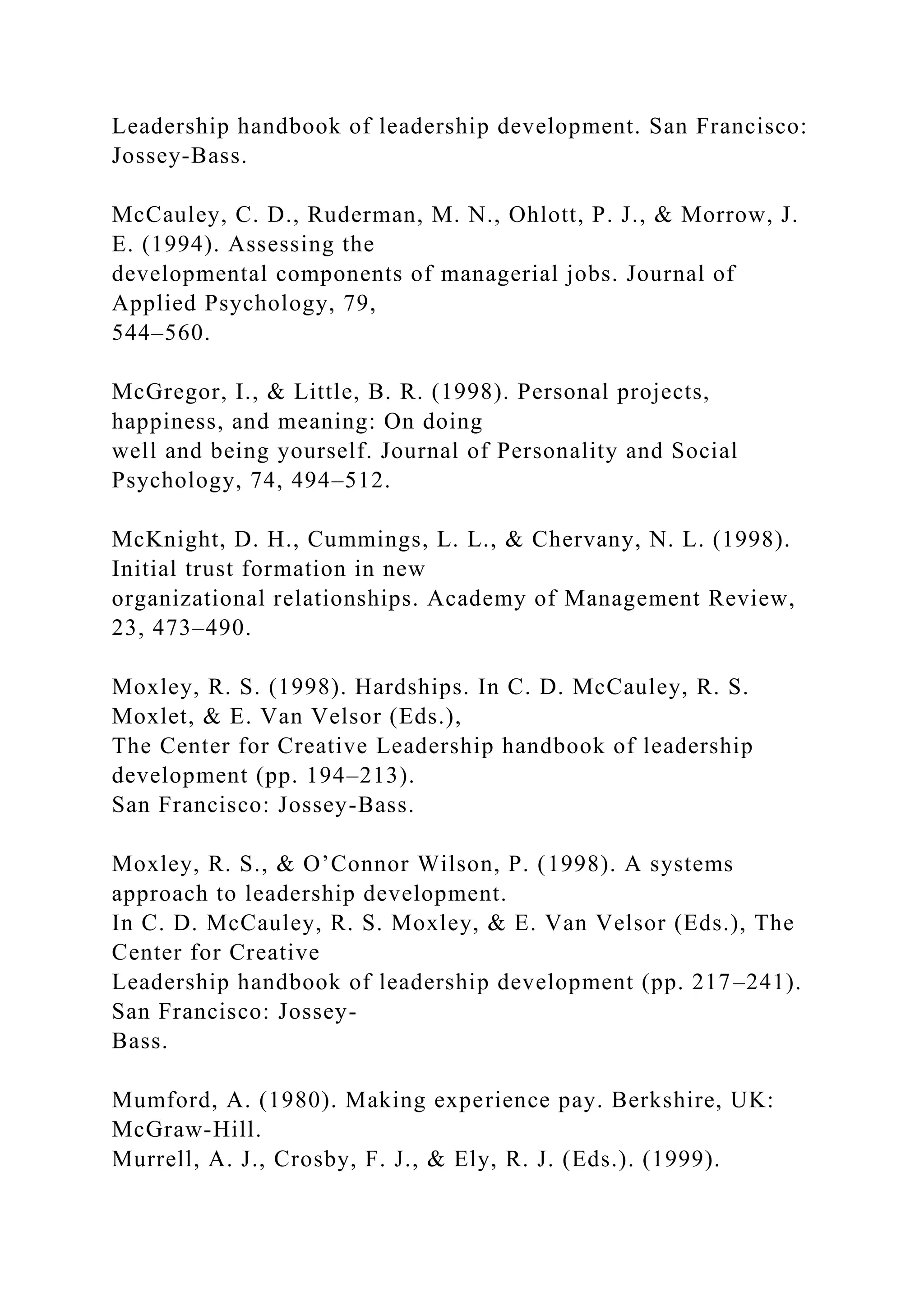 Leadership handbook of leadership development. San Francisco:
Jossey-Bass.
McCauley, C. D., Ruderman, M. N., Ohlott, P. J., & Morrow, J.
E. (1994). Assessing the
developmental components of managerial jobs. Journal of
Applied Psychology, 79,
544–560.
McGregor, I., & Little, B. R. (1998). Personal projects,
happiness, and meaning: On doing
well and being yourself. Journal of Personality and Social
Psychology, 74, 494–512.
McKnight, D. H., Cummings, L. L., & Chervany, N. L. (1998).
Initial trust formation in new
organizational relationships. Academy of Management Review,
23, 473–490.
Moxley, R. S. (1998). Hardships. In C. D. McCauley, R. S.
Moxlet, & E. Van Velsor (Eds.),
The Center for Creative Leadership handbook of leadership
development (pp. 194–213).
San Francisco: Jossey-Bass.
Moxley, R. S., & O’Connor Wilson, P. (1998). A systems
approach to leadership development.
In C. D. McCauley, R. S. Moxley, & E. Van Velsor (Eds.), The
Center for Creative
Leadership handbook of leadership development (pp. 217–241).
San Francisco: Jossey-
Bass.
Mumford, A. (1980). Making experience pay. Berkshire, UK:
McGraw-Hill.
Murrell, A. J., Crosby, F. J., & Ely, R. J. (Eds.). (1999).
 