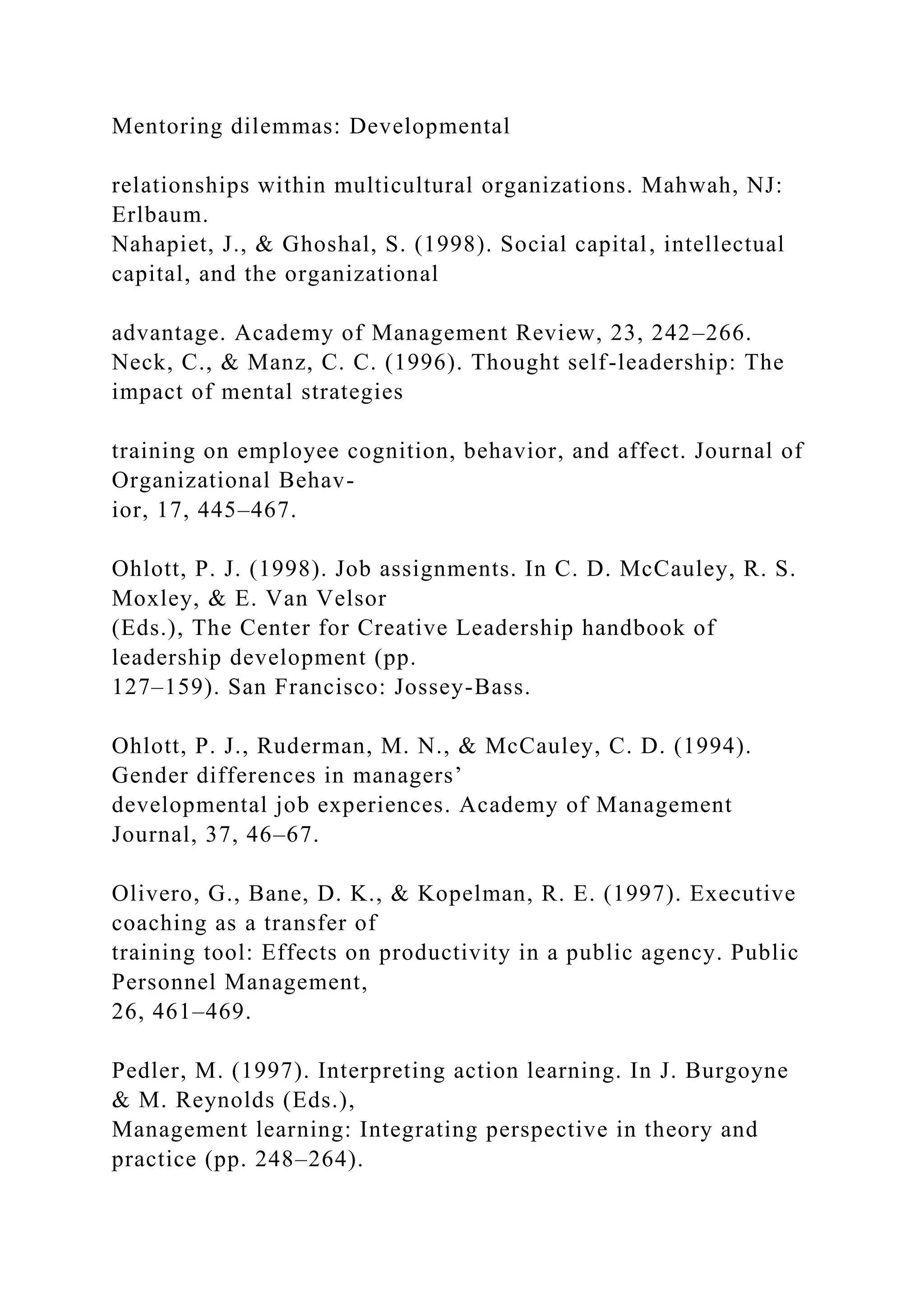 Mentoring dilemmas: Developmental
relationships within multicultural organizations. Mahwah, NJ:
Erlbaum.
Nahapiet, J., & Ghoshal, S. (1998). Social capital, intellectual
capital, and the organizational
advantage. Academy of Management Review, 23, 242–266.
Neck, C., & Manz, C. C. (1996). Thought self-leadership: The
impact of mental strategies
training on employee cognition, behavior, and affect. Journal of
Organizational Behav-
ior, 17, 445–467.
Ohlott, P. J. (1998). Job assignments. In C. D. McCauley, R. S.
Moxley, & E. Van Velsor
(Eds.), The Center for Creative Leadership handbook of
leadership development (pp.
127–159). San Francisco: Jossey-Bass.
Ohlott, P. J., Ruderman, M. N., & McCauley, C. D. (1994).
Gender differences in managers’
developmental job experiences. Academy of Management
Journal, 37, 46–67.
Olivero, G., Bane, D. K., & Kopelman, R. E. (1997). Executive
coaching as a transfer of
training tool: Effects on productivity in a public agency. Public
Personnel Management,
26, 461–469.
Pedler, M. (1997). Interpreting action learning. In J. Burgoyne
& M. Reynolds (Eds.),
Management learning: Integrating perspective in theory and
practice (pp. 248–264).
 
