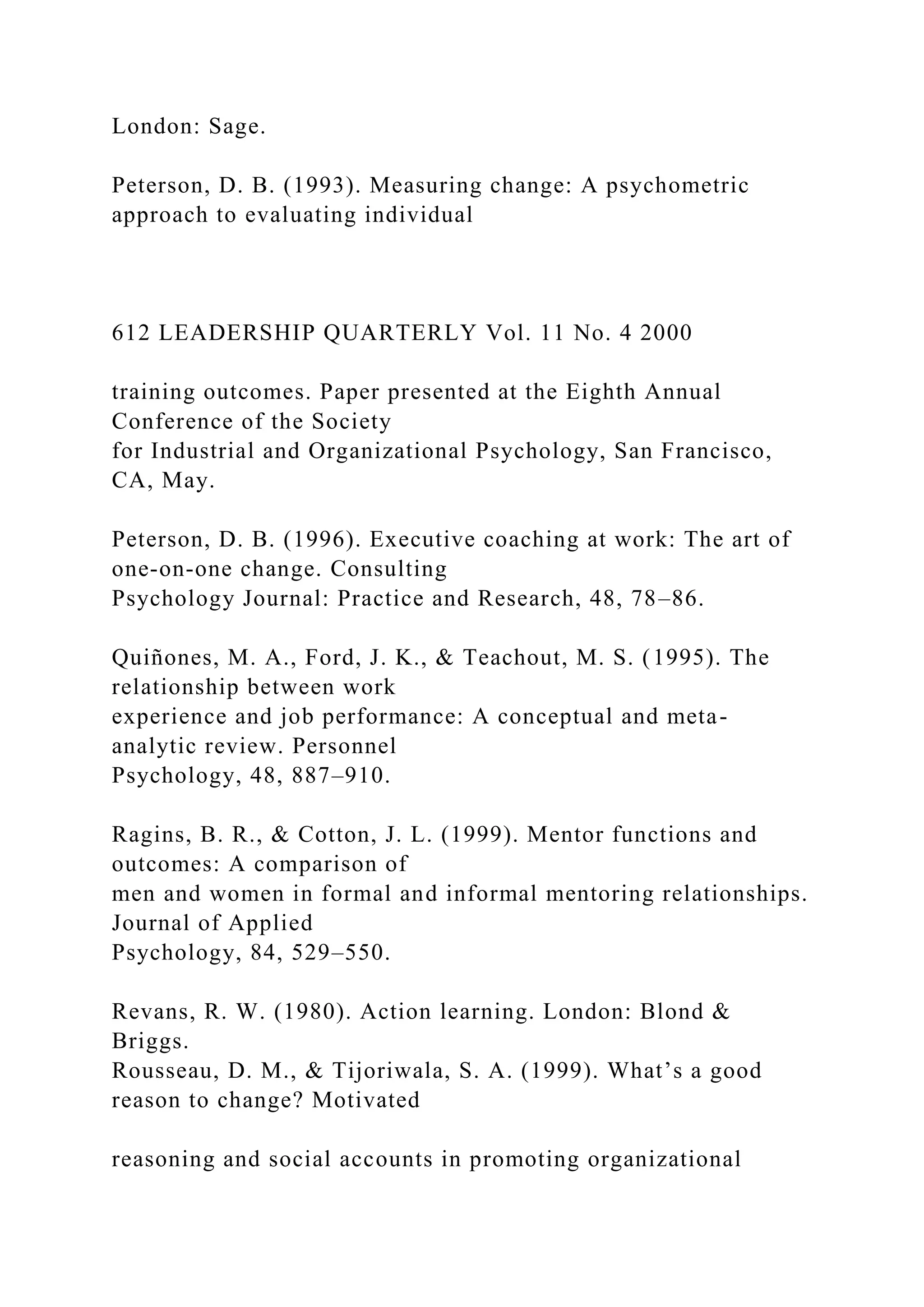 London: Sage.
Peterson, D. B. (1993). Measuring change: A psychometric
approach to evaluating individual
612 LEADERSHIP QUARTERLY Vol. 11 No. 4 2000
training outcomes. Paper presented at the Eighth Annual
Conference of the Society
for Industrial and Organizational Psychology, San Francisco,
CA, May.
Peterson, D. B. (1996). Executive coaching at work: The art of
one-on-one change. Consulting
Psychology Journal: Practice and Research, 48, 78–86.
Quiñones, M. A., Ford, J. K., & Teachout, M. S. (1995). The
relationship between work
experience and job performance: A conceptual and meta-
analytic review. Personnel
Psychology, 48, 887–910.
Ragins, B. R., & Cotton, J. L. (1999). Mentor functions and
outcomes: A comparison of
men and women in formal and informal mentoring relationships.
Journal of Applied
Psychology, 84, 529–550.
Revans, R. W. (1980). Action learning. London: Blond &
Briggs.
Rousseau, D. M., & Tijoriwala, S. A. (1999). What’s a good
reason to change? Motivated
reasoning and social accounts in promoting organizational
 