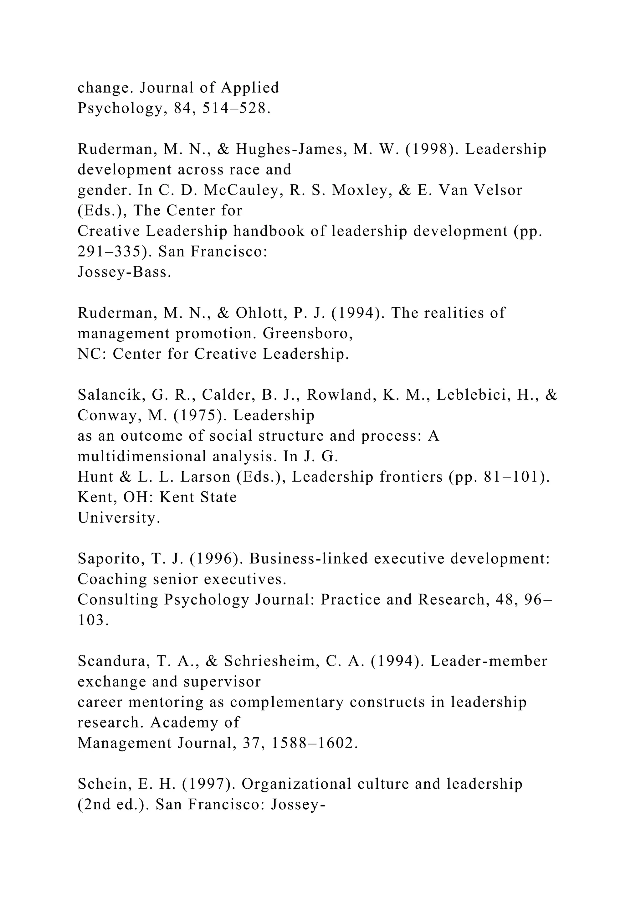 change. Journal of Applied
Psychology, 84, 514–528.
Ruderman, M. N., & Hughes-James, M. W. (1998). Leadership
development across race and
gender. In C. D. McCauley, R. S. Moxley, & E. Van Velsor
(Eds.), The Center for
Creative Leadership handbook of leadership development (pp.
291–335). San Francisco:
Jossey-Bass.
Ruderman, M. N., & Ohlott, P. J. (1994). The realities of
management promotion. Greensboro,
NC: Center for Creative Leadership.
Salancik, G. R., Calder, B. J., Rowland, K. M., Leblebici, H., &
Conway, M. (1975). Leadership
as an outcome of social structure and process: A
multidimensional analysis. In J. G.
Hunt & L. L. Larson (Eds.), Leadership frontiers (pp. 81–101).
Kent, OH: Kent State
University.
Saporito, T. J. (1996). Business-linked executive development:
Coaching senior executives.
Consulting Psychology Journal: Practice and Research, 48, 96–
103.
Scandura, T. A., & Schriesheim, C. A. (1994). Leader-member
exchange and supervisor
career mentoring as complementary constructs in leadership
research. Academy of
Management Journal, 37, 1588–1602.
Schein, E. H. (1997). Organizational culture and leadership
(2nd ed.). San Francisco: Jossey-
 