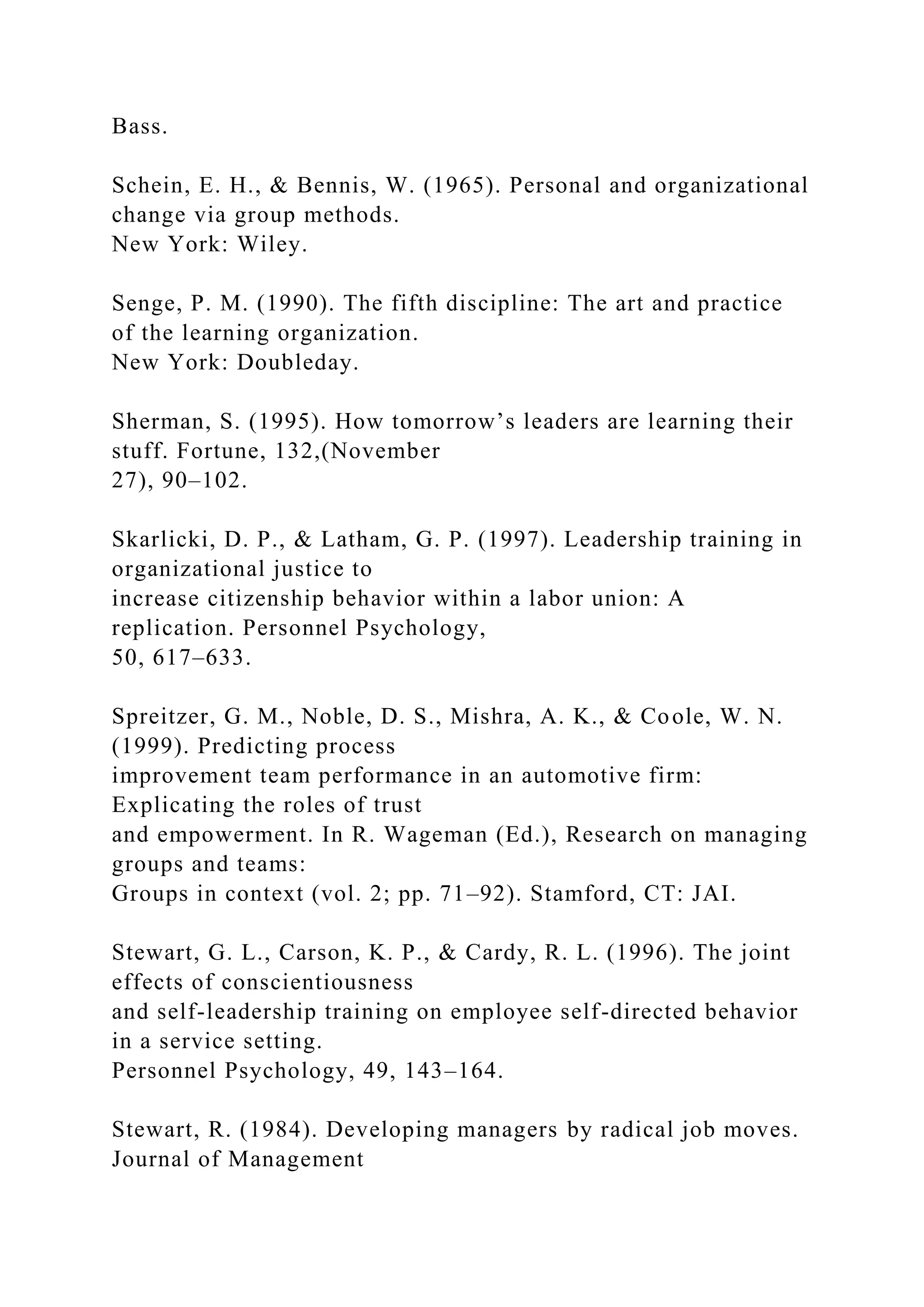 Bass.
Schein, E. H., & Bennis, W. (1965). Personal and organizational
change via group methods.
New York: Wiley.
Senge, P. M. (1990). The fifth discipline: The art and practice
of the learning organization.
New York: Doubleday.
Sherman, S. (1995). How tomorrow’s leaders are learning their
stuff. Fortune, 132,(November
27), 90–102.
Skarlicki, D. P., & Latham, G. P. (1997). Leadership training in
organizational justice to
increase citizenship behavior within a labor union: A
replication. Personnel Psychology,
50, 617–633.
Spreitzer, G. M., Noble, D. S., Mishra, A. K., & Coole, W. N.
(1999). Predicting process
improvement team performance in an automotive firm:
Explicating the roles of trust
and empowerment. In R. Wageman (Ed.), Research on managing
groups and teams:
Groups in context (vol. 2; pp. 71–92). Stamford, CT: JAI.
Stewart, G. L., Carson, K. P., & Cardy, R. L. (1996). The joint
effects of conscientiousness
and self-leadership training on employee self-directed behavior
in a service setting.
Personnel Psychology, 49, 143–164.
Stewart, R. (1984). Developing managers by radical job moves.
Journal of Management
 