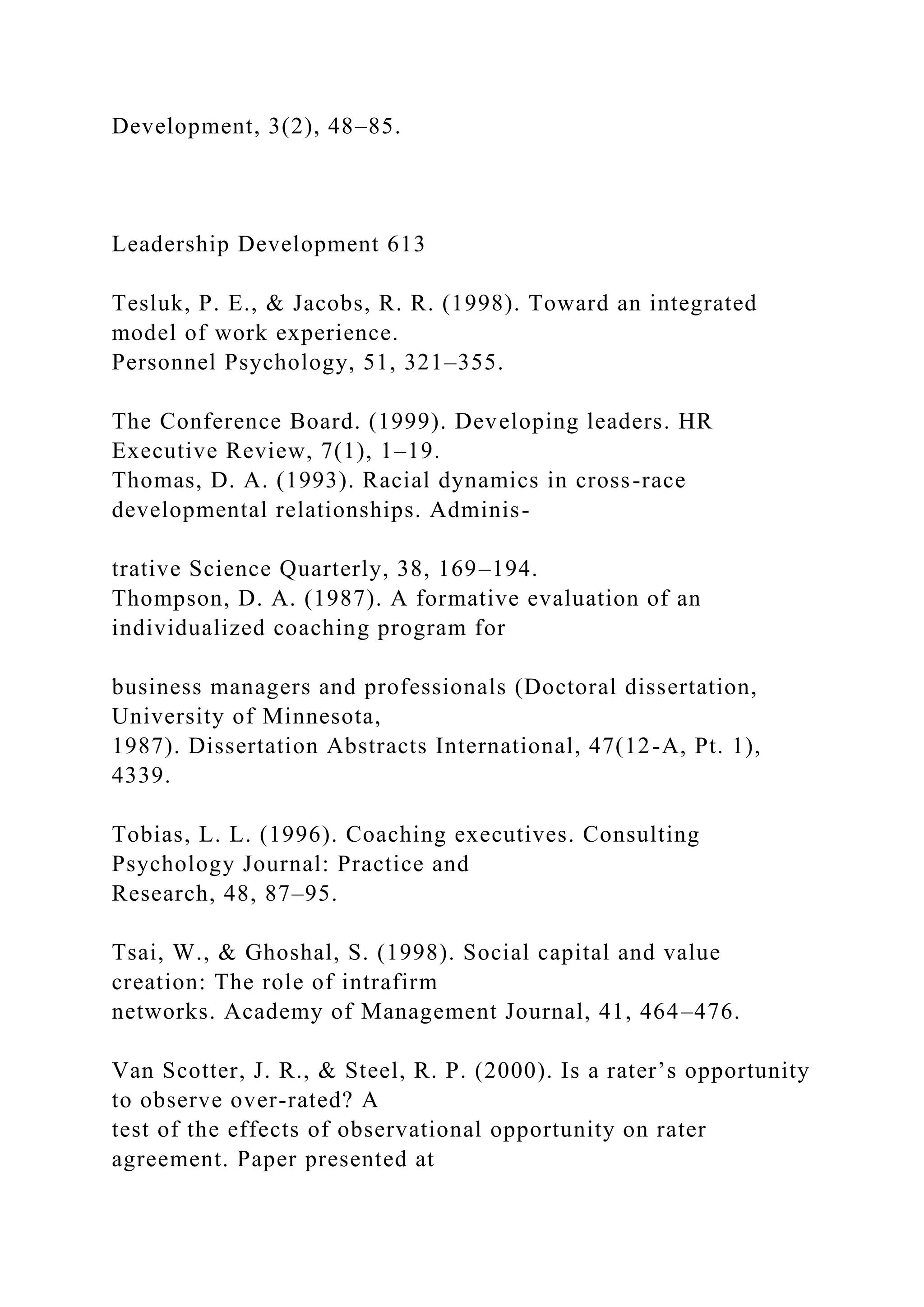 Development, 3(2), 48–85.
Leadership Development 613
Tesluk, P. E., & Jacobs, R. R. (1998). Toward an integrated
model of work experience.
Personnel Psychology, 51, 321–355.
The Conference Board. (1999). Developing leaders. HR
Executive Review, 7(1), 1–19.
Thomas, D. A. (1993). Racial dynamics in cross-race
developmental relationships. Adminis-
trative Science Quarterly, 38, 169–194.
Thompson, D. A. (1987). A formative evaluation of an
individualized coaching program for
business managers and professionals (Doctoral dissertation,
University of Minnesota,
1987). Dissertation Abstracts International, 47(12-A, Pt. 1),
4339.
Tobias, L. L. (1996). Coaching executives. Consulting
Psychology Journal: Practice and
Research, 48, 87–95.
Tsai, W., & Ghoshal, S. (1998). Social capital and value
creation: The role of intrafirm
networks. Academy of Management Journal, 41, 464–476.
Van Scotter, J. R., & Steel, R. P. (2000). Is a rater’s opportunity
to observe over-rated? A
test of the effects of observational opportunity on rater
agreement. Paper presented at
 