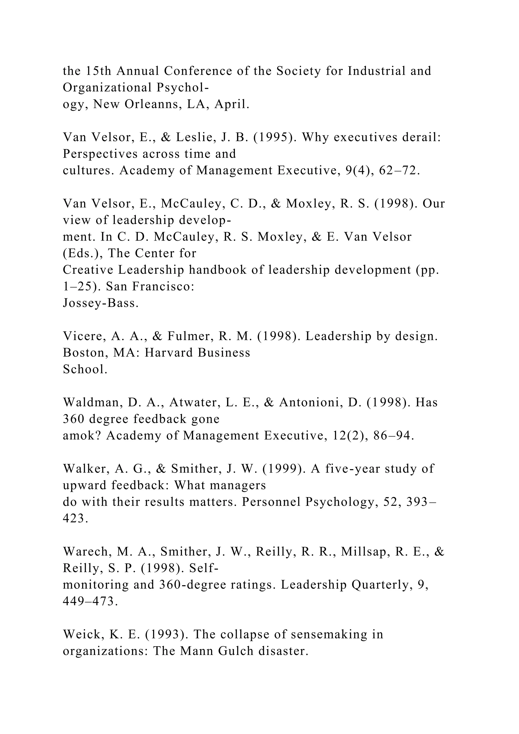 the 15th Annual Conference of the Society for Industrial and
Organizational Psychol-
ogy, New Orleanns, LA, April.
Van Velsor, E., & Leslie, J. B. (1995). Why executives derail:
Perspectives across time and
cultures. Academy of Management Executive, 9(4), 62–72.
Van Velsor, E., McCauley, C. D., & Moxley, R. S. (1998). Our
view of leadership develop-
ment. In C. D. McCauley, R. S. Moxley, & E. Van Velsor
(Eds.), The Center for
Creative Leadership handbook of leadership development (pp.
1–25). San Francisco:
Jossey-Bass.
Vicere, A. A., & Fulmer, R. M. (1998). Leadership by design.
Boston, MA: Harvard Business
School.
Waldman, D. A., Atwater, L. E., & Antonioni, D. (1998). Has
360 degree feedback gone
amok? Academy of Management Executive, 12(2), 86–94.
Walker, A. G., & Smither, J. W. (1999). A five-year study of
upward feedback: What managers
do with their results matters. Personnel Psychology, 52, 393–
423.
Warech, M. A., Smither, J. W., Reilly, R. R., Millsap, R. E., &
Reilly, S. P. (1998). Self-
monitoring and 360-degree ratings. Leadership Quarterly, 9,
449–473.
Weick, K. E. (1993). The collapse of sensemaking in
organizations: The Mann Gulch disaster.
 