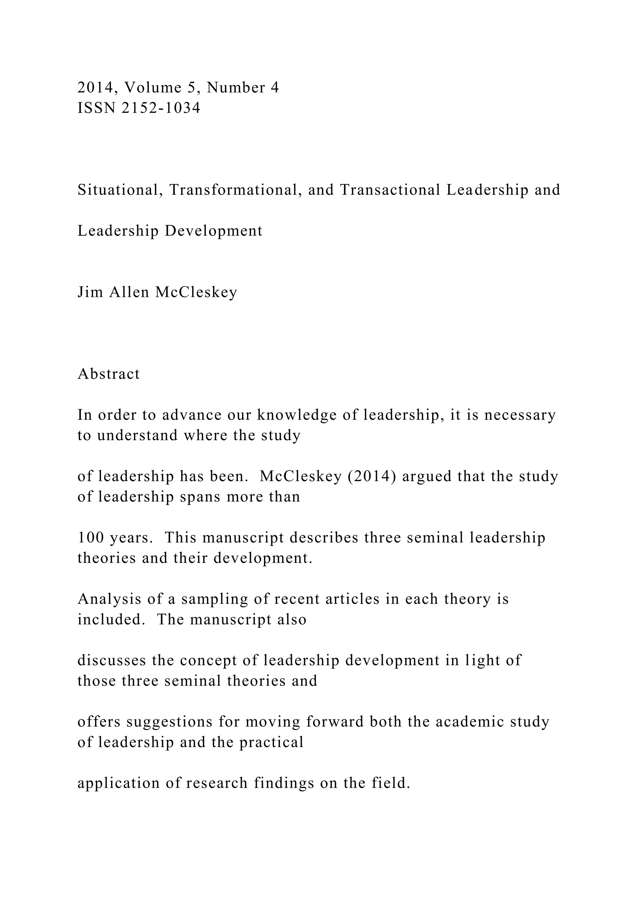 2014, Volume 5, Number 4
ISSN 2152-1034
Situational, Transformational, and Transactional Leadership and
Leadership Development
Jim Allen McCleskey
Abstract
In order to advance our knowledge of leadership, it is necessary
to understand where the study
of leadership has been. McCleskey (2014) argued that the study
of leadership spans more than
100 years. This manuscript describes three seminal leadership
theories and their development.
Analysis of a sampling of recent articles in each theory is
included. The manuscript also
discusses the concept of leadership development in light of
those three seminal theories and
offers suggestions for moving forward both the academic study
of leadership and the practical
application of research findings on the field.
 