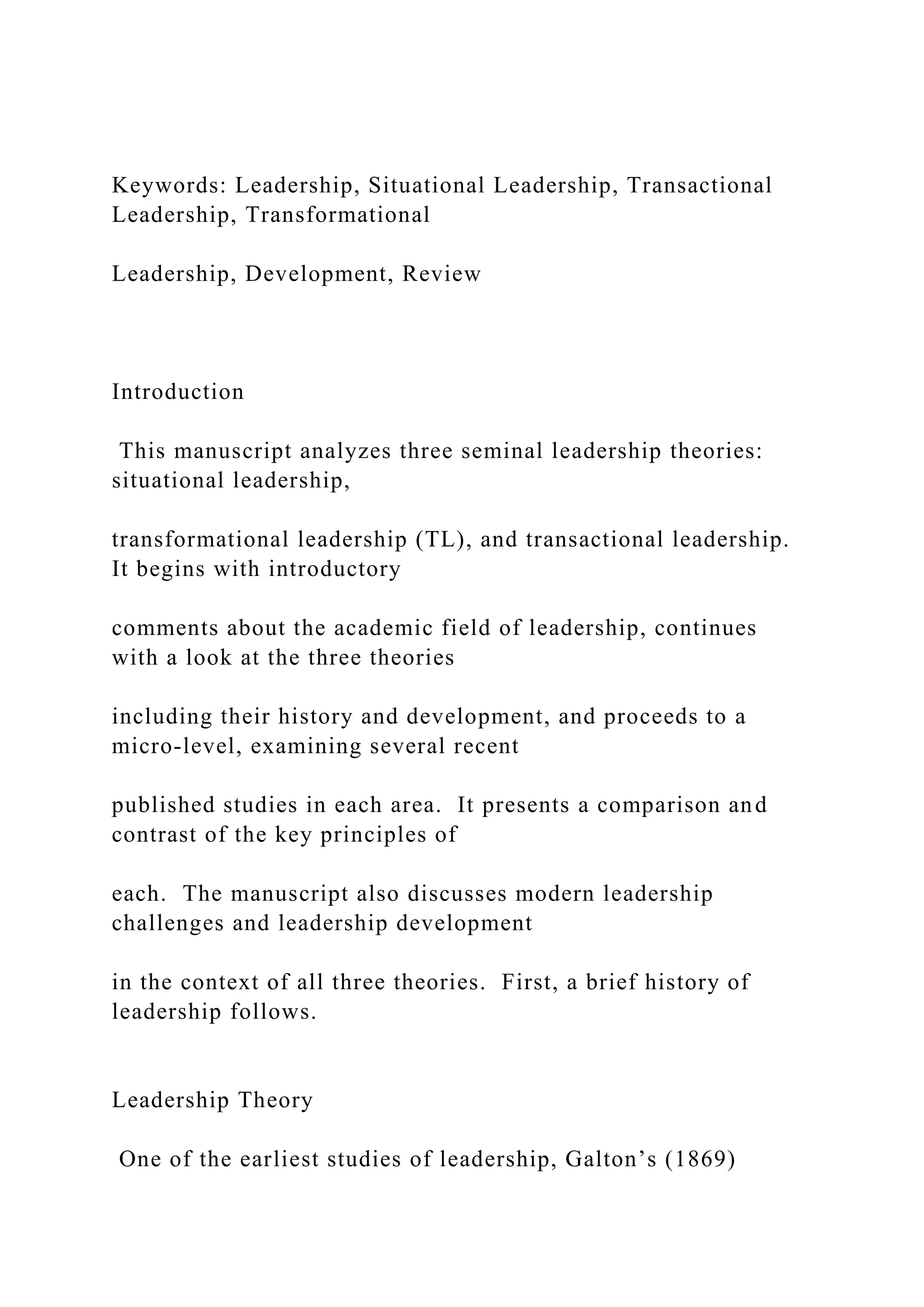 Keywords: Leadership, Situational Leadership, Transactional
Leadership, Transformational
Leadership, Development, Review
Introduction
This manuscript analyzes three seminal leadership theories:
situational leadership,
transformational leadership (TL), and transactional leadership.
It begins with introductory
comments about the academic field of leadership, continues
with a look at the three theories
including their history and development, and proceeds to a
micro-level, examining several recent
published studies in each area. It presents a comparison and
contrast of the key principles of
each. The manuscript also discusses modern leadership
challenges and leadership development
in the context of all three theories. First, a brief history of
leadership follows.
Leadership Theory
One of the earliest studies of leadership, Galton’s (1869)
 