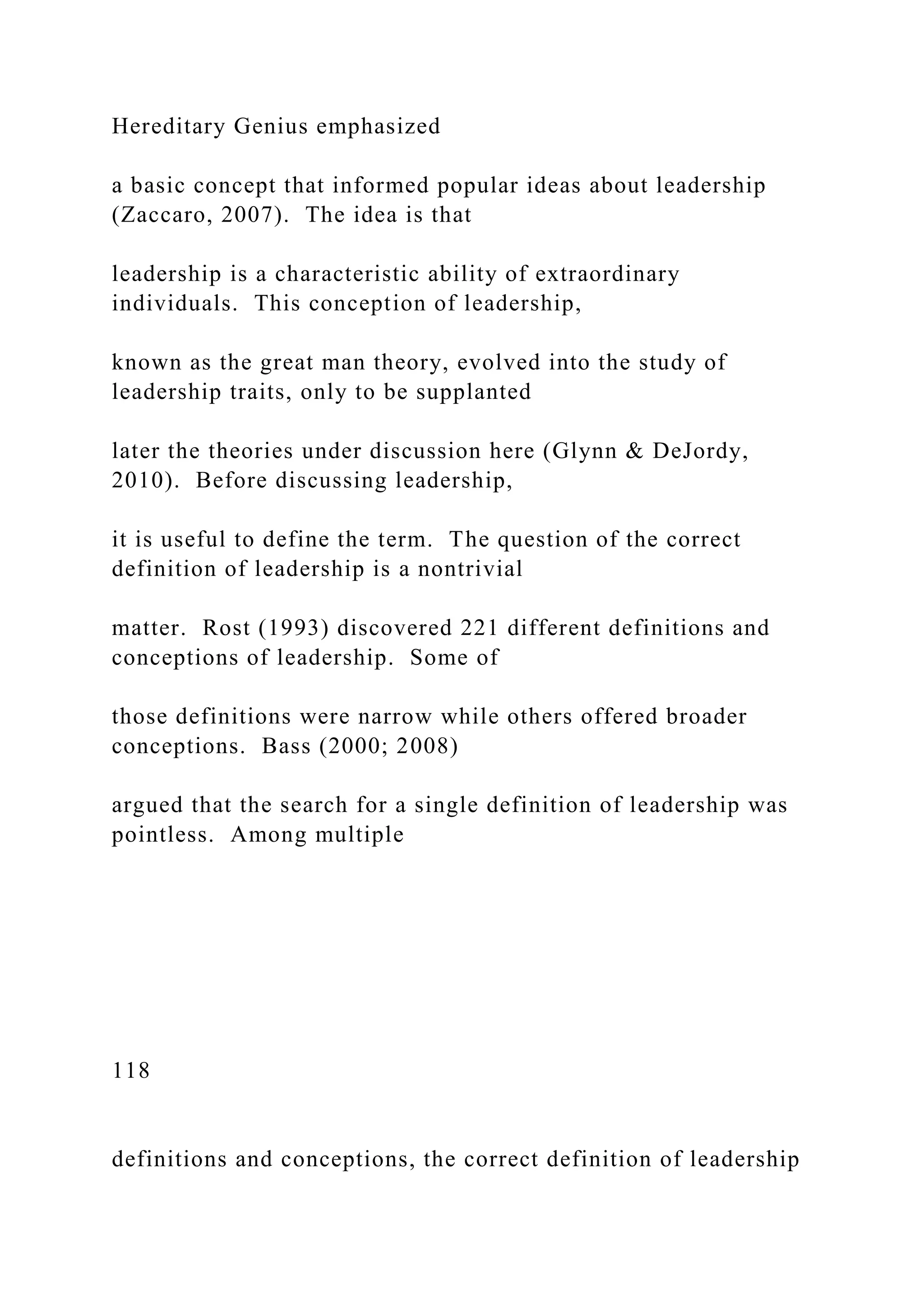 Hereditary Genius emphasized
a basic concept that informed popular ideas about leadership
(Zaccaro, 2007). The idea is that
leadership is a characteristic ability of extraordinary
individuals. This conception of leadership,
known as the great man theory, evolved into the study of
leadership traits, only to be supplanted
later the theories under discussion here (Glynn & DeJordy,
2010). Before discussing leadership,
it is useful to define the term. The question of the correct
definition of leadership is a nontrivial
matter. Rost (1993) discovered 221 different definitions and
conceptions of leadership. Some of
those definitions were narrow while others offered broader
conceptions. Bass (2000; 2008)
argued that the search for a single definition of leadership was
pointless. Among multiple
118
definitions and conceptions, the correct definition of leadership
 