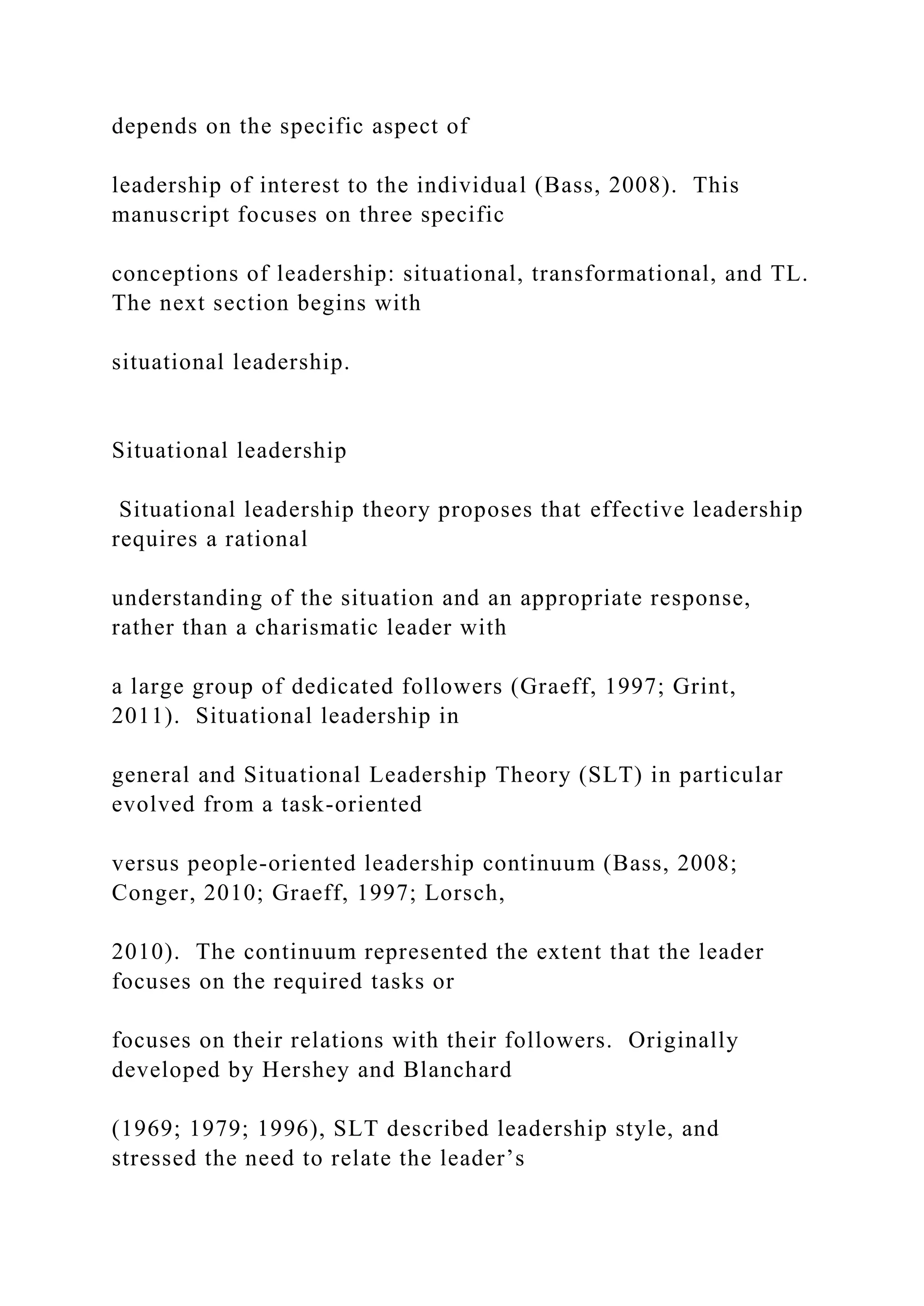depends on the specific aspect of
leadership of interest to the individual (Bass, 2008). This
manuscript focuses on three specific
conceptions of leadership: situational, transformational, and TL.
The next section begins with
situational leadership.
Situational leadership
Situational leadership theory proposes that effective leadership
requires a rational
understanding of the situation and an appropriate response,
rather than a charismatic leader with
a large group of dedicated followers (Graeff, 1997; Grint,
2011). Situational leadership in
general and Situational Leadership Theory (SLT) in particular
evolved from a task-oriented
versus people-oriented leadership continuum (Bass, 2008;
Conger, 2010; Graeff, 1997; Lorsch,
2010). The continuum represented the extent that the leader
focuses on the required tasks or
focuses on their relations with their followers. Originally
developed by Hershey and Blanchard
(1969; 1979; 1996), SLT described leadership style, and
stressed the need to relate the leader’s
 