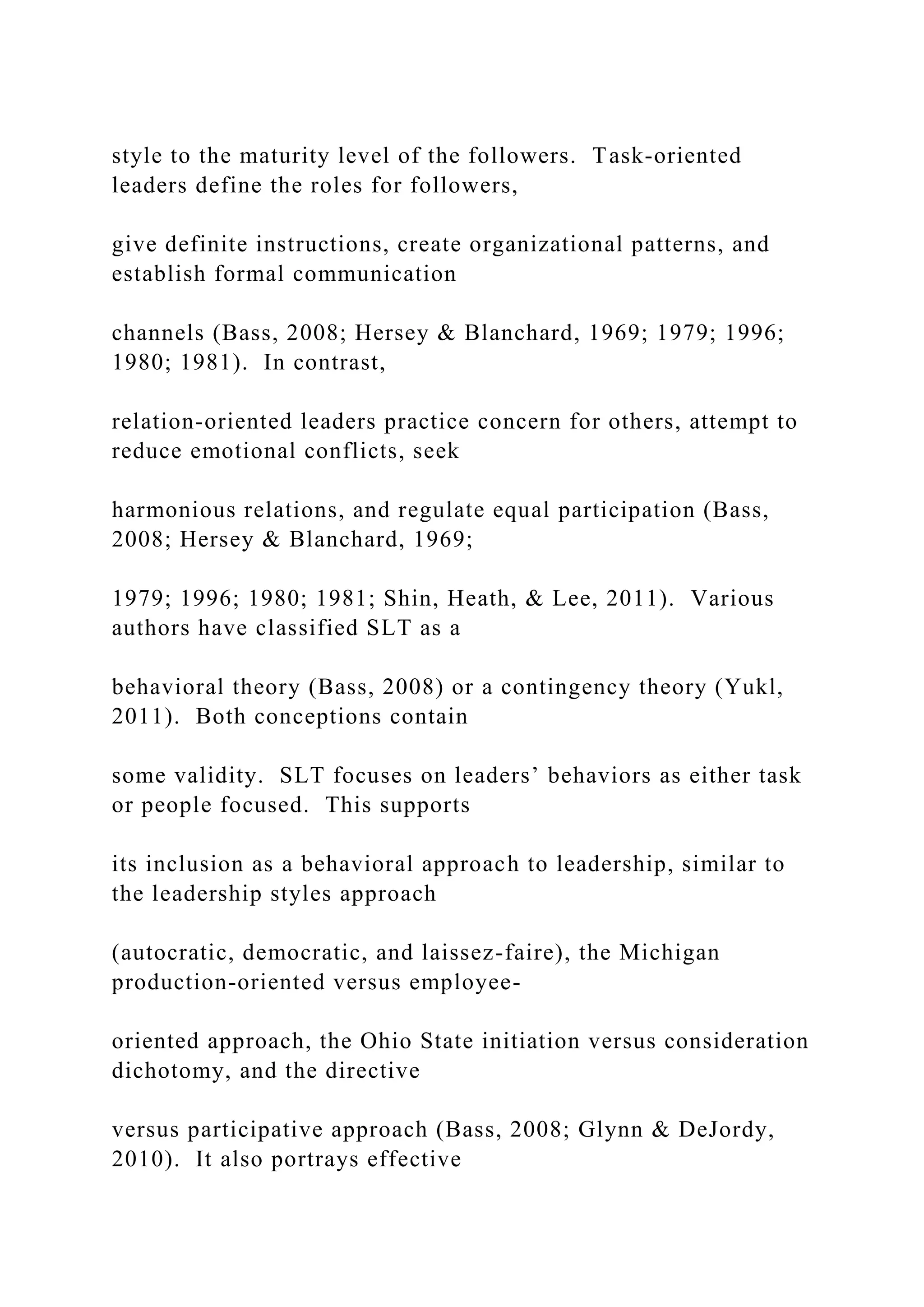 style to the maturity level of the followers. Task-oriented
leaders define the roles for followers,
give definite instructions, create organizational patterns, and
establish formal communication
channels (Bass, 2008; Hersey & Blanchard, 1969; 1979; 1996;
1980; 1981). In contrast,
relation-oriented leaders practice concern for others, attempt to
reduce emotional conflicts, seek
harmonious relations, and regulate equal participation (Bass,
2008; Hersey & Blanchard, 1969;
1979; 1996; 1980; 1981; Shin, Heath, & Lee, 2011). Various
authors have classified SLT as a
behavioral theory (Bass, 2008) or a contingency theory (Yukl,
2011). Both conceptions contain
some validity. SLT focuses on leaders’ behaviors as either task
or people focused. This supports
its inclusion as a behavioral approach to leadership, similar to
the leadership styles approach
(autocratic, democratic, and laissez-faire), the Michigan
production-oriented versus employee-
oriented approach, the Ohio State initiation versus consideration
dichotomy, and the directive
versus participative approach (Bass, 2008; Glynn & DeJordy,
2010). It also portrays effective
 