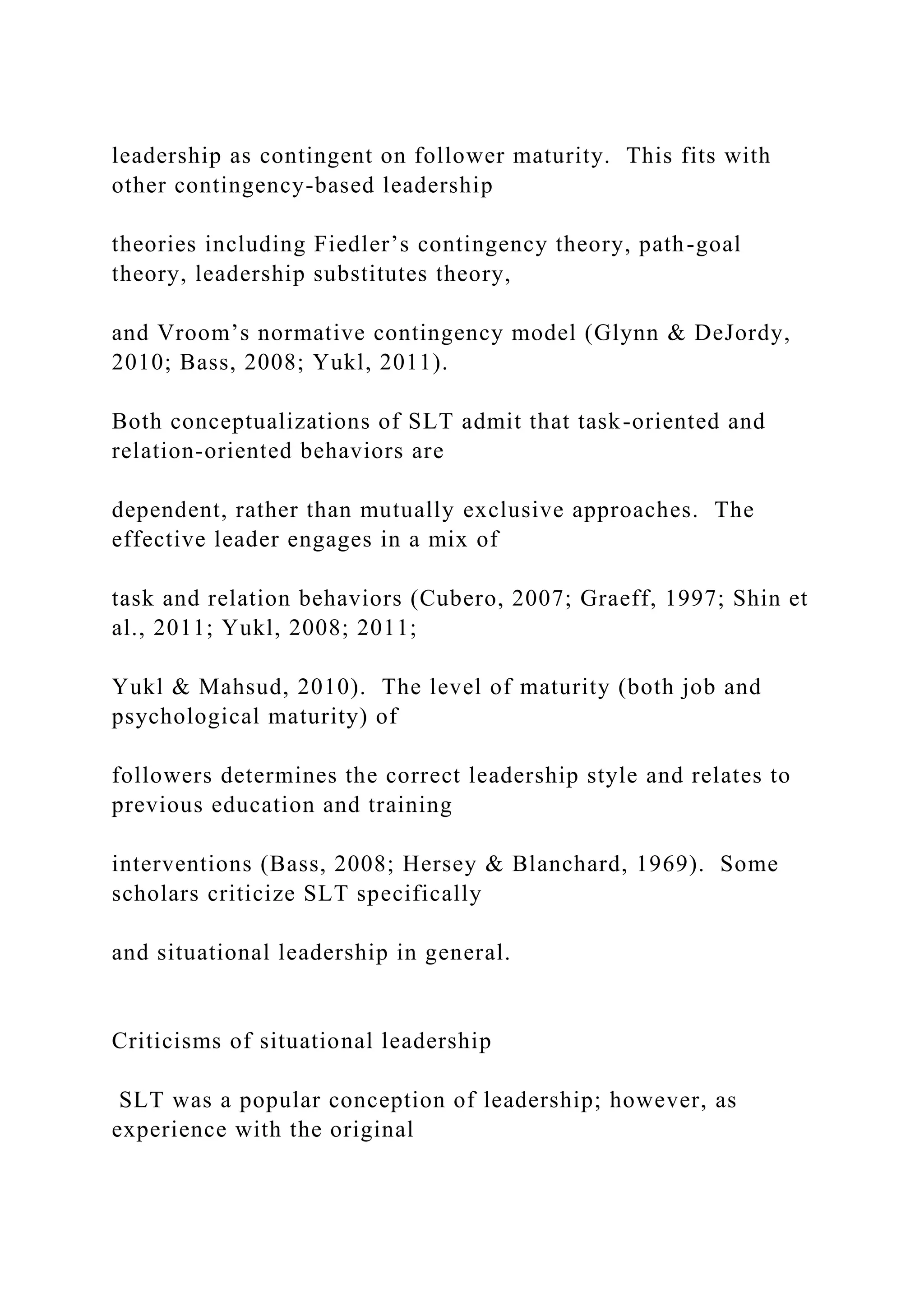 leadership as contingent on follower maturity. This fits with
other contingency-based leadership
theories including Fiedler’s contingency theory, path-goal
theory, leadership substitutes theory,
and Vroom’s normative contingency model (Glynn & DeJordy,
2010; Bass, 2008; Yukl, 2011).
Both conceptualizations of SLT admit that task-oriented and
relation-oriented behaviors are
dependent, rather than mutually exclusive approaches. The
effective leader engages in a mix of
task and relation behaviors (Cubero, 2007; Graeff, 1997; Shin et
al., 2011; Yukl, 2008; 2011;
Yukl & Mahsud, 2010). The level of maturity (both job and
psychological maturity) of
followers determines the correct leadership style and relates to
previous education and training
interventions (Bass, 2008; Hersey & Blanchard, 1969). Some
scholars criticize SLT specifically
and situational leadership in general.
Criticisms of situational leadership
SLT was a popular conception of leadership; however, as
experience with the original
 