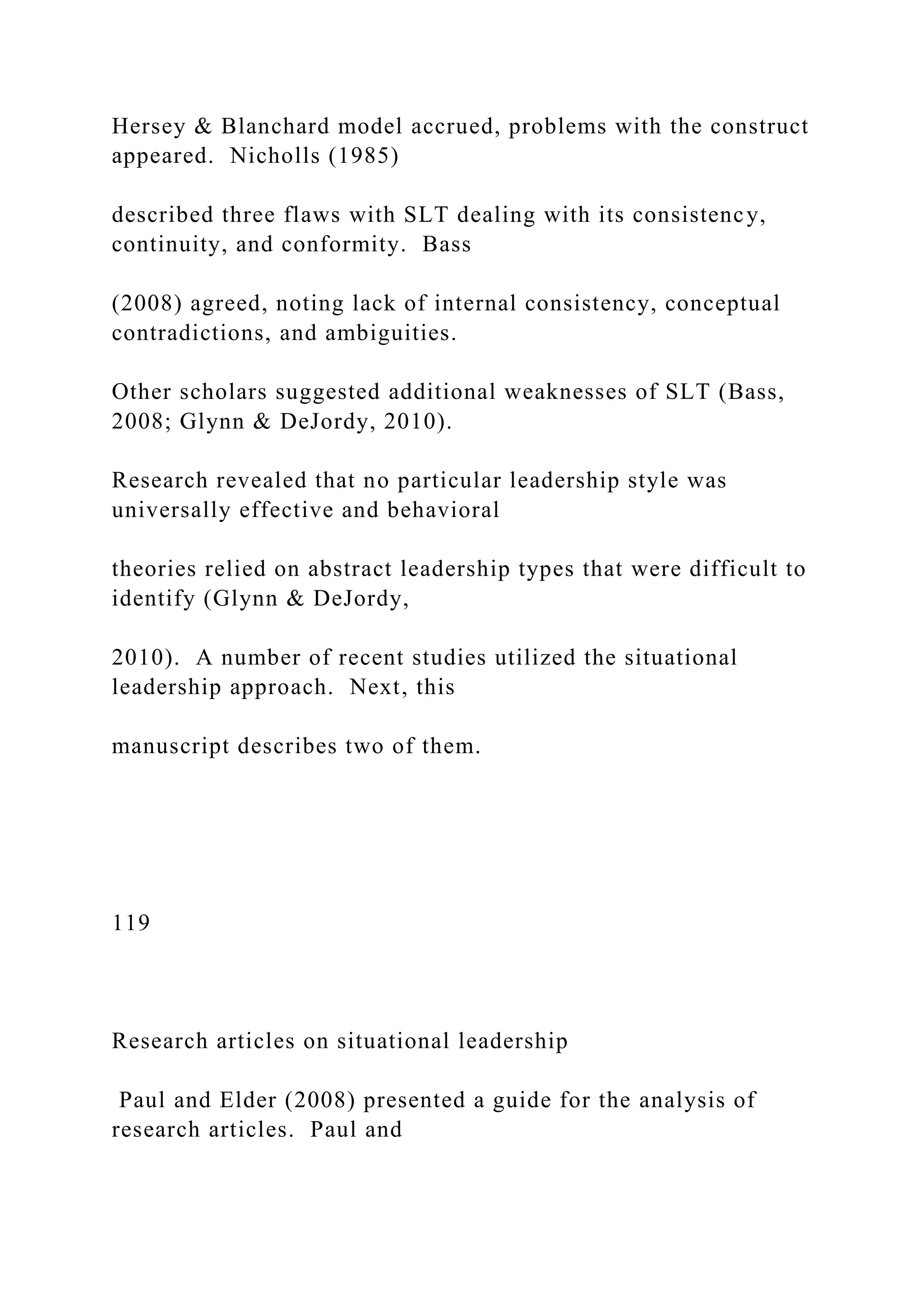 Hersey & Blanchard model accrued, problems with the construct
appeared. Nicholls (1985)
described three flaws with SLT dealing with its consistency,
continuity, and conformity. Bass
(2008) agreed, noting lack of internal consistency, conceptual
contradictions, and ambiguities.
Other scholars suggested additional weaknesses of SLT (Bass,
2008; Glynn & DeJordy, 2010).
Research revealed that no particular leadership style was
universally effective and behavioral
theories relied on abstract leadership types that were difficult to
identify (Glynn & DeJordy,
2010). A number of recent studies utilized the situational
leadership approach. Next, this
manuscript describes two of them.
119
Research articles on situational leadership
Paul and Elder (2008) presented a guide for the analysis of
research articles. Paul and
 