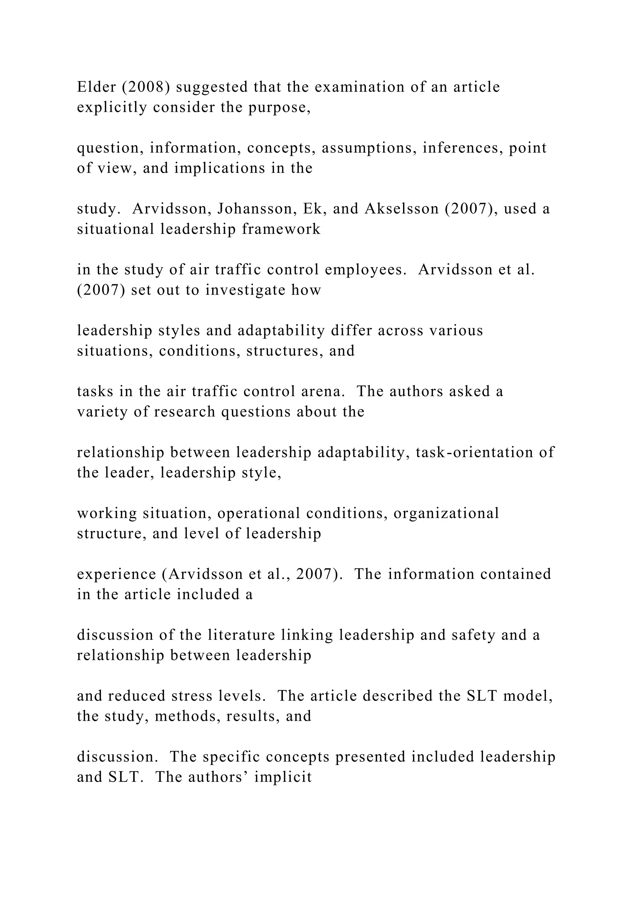 Elder (2008) suggested that the examination of an article
explicitly consider the purpose,
question, information, concepts, assumptions, inferences, point
of view, and implications in the
study. Arvidsson, Johansson, Ek, and Akselsson (2007), used a
situational leadership framework
in the study of air traffic control employees. Arvidsson et al.
(2007) set out to investigate how
leadership styles and adaptability differ across various
situations, conditions, structures, and
tasks in the air traffic control arena. The authors asked a
variety of research questions about the
relationship between leadership adaptability, task-orientation of
the leader, leadership style,
working situation, operational conditions, organizational
structure, and level of leadership
experience (Arvidsson et al., 2007). The information contained
in the article included a
discussion of the literature linking leadership and safety and a
relationship between leadership
and reduced stress levels. The article described the SLT model,
the study, methods, results, and
discussion. The specific concepts presented included leadership
and SLT. The authors’ implicit
 