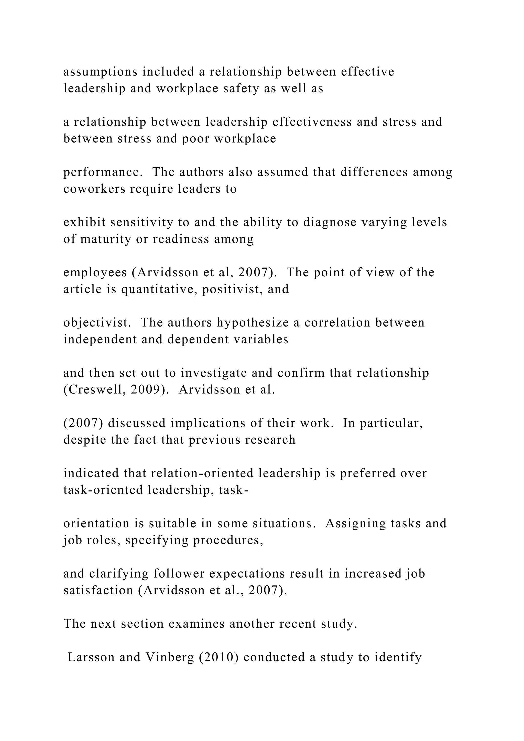 assumptions included a relationship between effective
leadership and workplace safety as well as
a relationship between leadership effectiveness and stress and
between stress and poor workplace
performance. The authors also assumed that differences among
coworkers require leaders to
exhibit sensitivity to and the ability to diagnose varying levels
of maturity or readiness among
employees (Arvidsson et al, 2007). The point of view of the
article is quantitative, positivist, and
objectivist. The authors hypothesize a correlation between
independent and dependent variables
and then set out to investigate and confirm that relationship
(Creswell, 2009). Arvidsson et al.
(2007) discussed implications of their work. In particular,
despite the fact that previous research
indicated that relation-oriented leadership is preferred over
task-oriented leadership, task-
orientation is suitable in some situations. Assigning tasks and
job roles, specifying procedures,
and clarifying follower expectations result in increased job
satisfaction (Arvidsson et al., 2007).
The next section examines another recent study.
Larsson and Vinberg (2010) conducted a study to identify
 