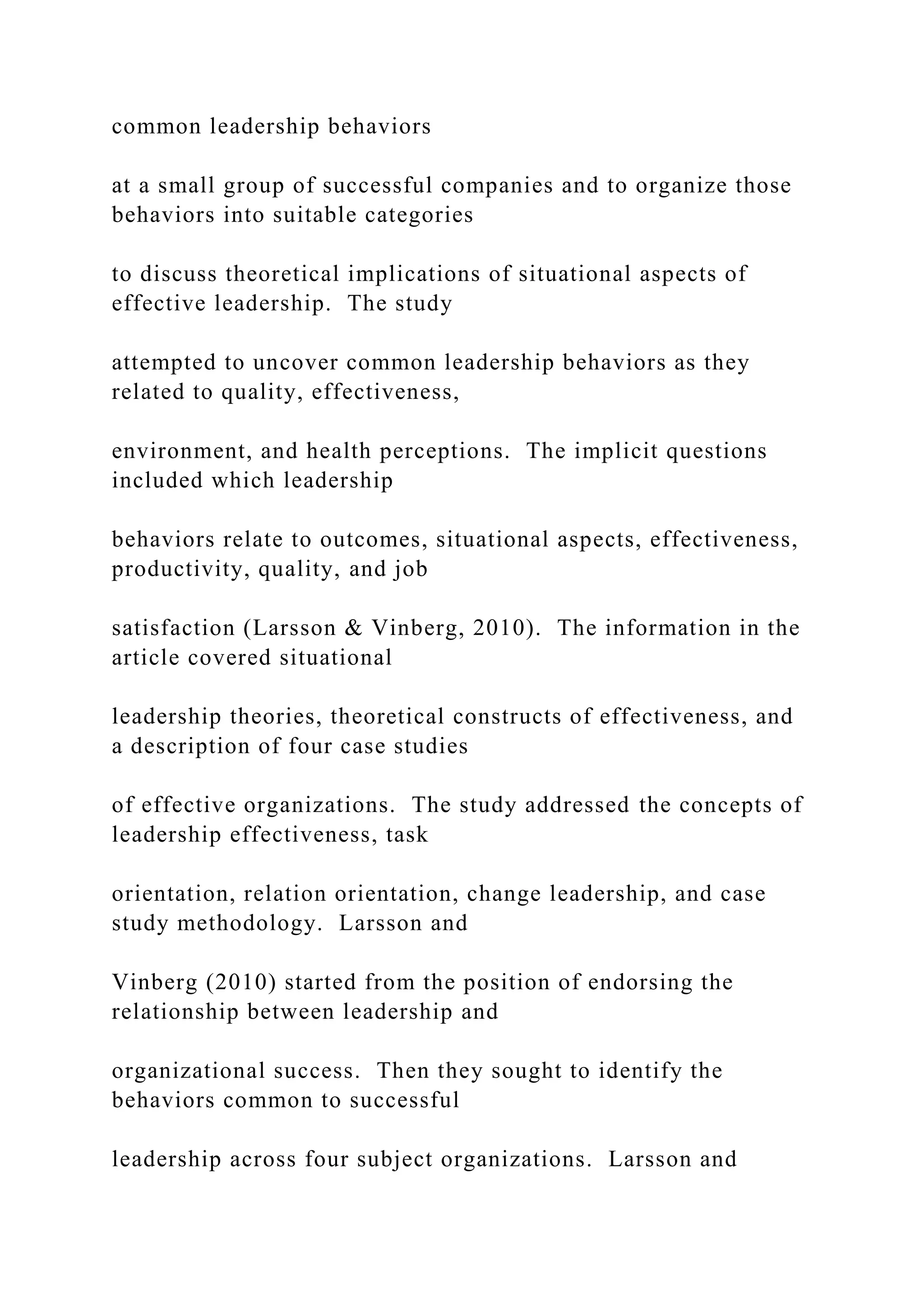 common leadership behaviors
at a small group of successful companies and to organize those
behaviors into suitable categories
to discuss theoretical implications of situational aspects of
effective leadership. The study
attempted to uncover common leadership behaviors as they
related to quality, effectiveness,
environment, and health perceptions. The implicit questions
included which leadership
behaviors relate to outcomes, situational aspects, effectiveness,
productivity, quality, and job
satisfaction (Larsson & Vinberg, 2010). The information in the
article covered situational
leadership theories, theoretical constructs of effectiveness, and
a description of four case studies
of effective organizations. The study addressed the concepts of
leadership effectiveness, task
orientation, relation orientation, change leadership, and case
study methodology. Larsson and
Vinberg (2010) started from the position of endorsing the
relationship between leadership and
organizational success. Then they sought to identify the
behaviors common to successful
leadership across four subject organizations. Larsson and
 