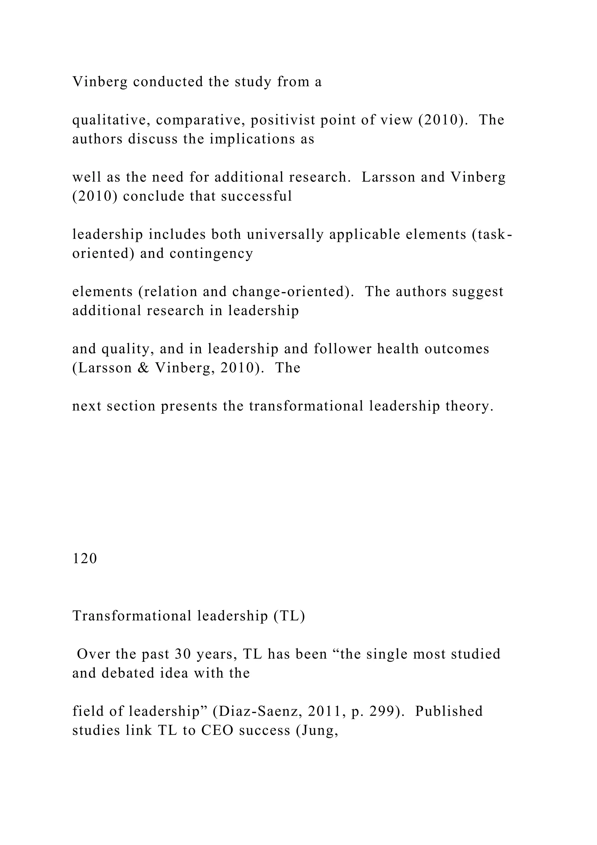 Vinberg conducted the study from a
qualitative, comparative, positivist point of view (2010). The
authors discuss the implications as
well as the need for additional research. Larsson and Vinberg
(2010) conclude that successful
leadership includes both universally applicable elements (task-
oriented) and contingency
elements (relation and change-oriented). The authors suggest
additional research in leadership
and quality, and in leadership and follower health outcomes
(Larsson & Vinberg, 2010). The
next section presents the transformational leadership theory.
120
Transformational leadership (TL)
Over the past 30 years, TL has been “the single most studied
and debated idea with the
field of leadership” (Diaz-Saenz, 2011, p. 299). Published
studies link TL to CEO success (Jung,
 