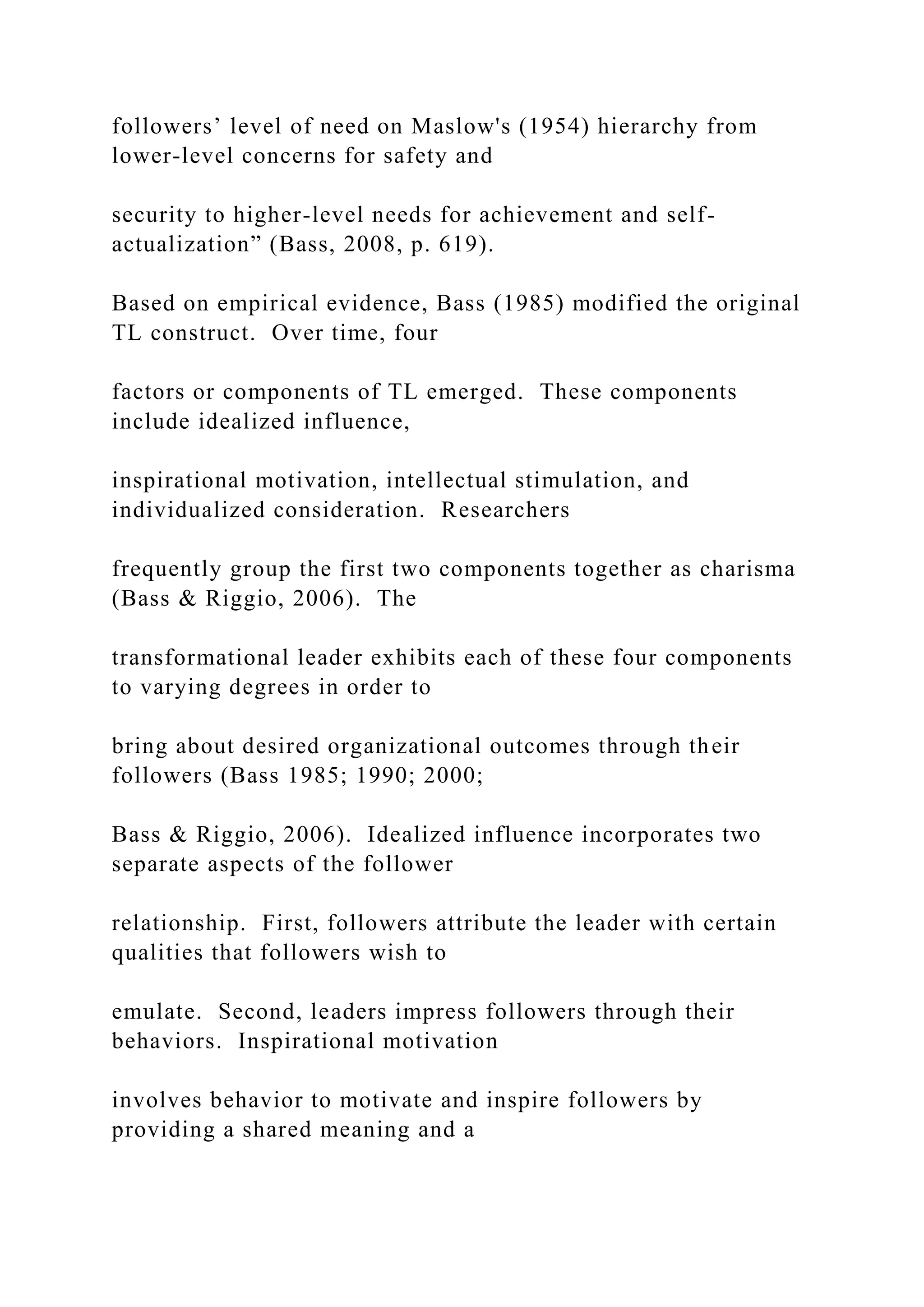 followers’ level of need on Maslow's (1954) hierarchy from
lower-level concerns for safety and
security to higher-level needs for achievement and self-
actualization” (Bass, 2008, p. 619).
Based on empirical evidence, Bass (1985) modified the original
TL construct. Over time, four
factors or components of TL emerged. These components
include idealized influence,
inspirational motivation, intellectual stimulation, and
individualized consideration. Researchers
frequently group the first two components together as charisma
(Bass & Riggio, 2006). The
transformational leader exhibits each of these four components
to varying degrees in order to
bring about desired organizational outcomes through their
followers (Bass 1985; 1990; 2000;
Bass & Riggio, 2006). Idealized influence incorporates two
separate aspects of the follower
relationship. First, followers attribute the leader with certain
qualities that followers wish to
emulate. Second, leaders impress followers through their
behaviors. Inspirational motivation
involves behavior to motivate and inspire followers by
providing a shared meaning and a
 