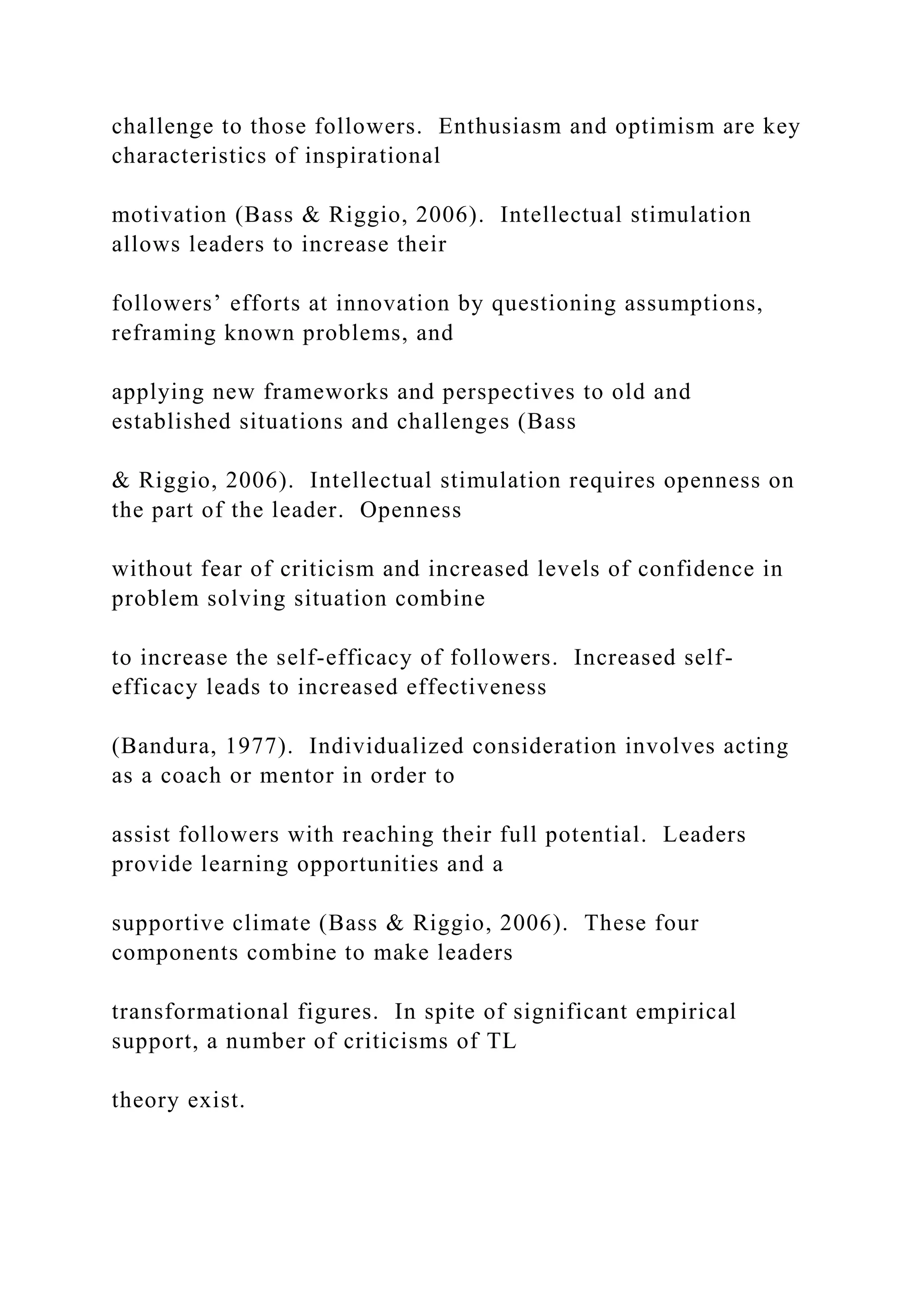 challenge to those followers. Enthusiasm and optimism are key
characteristics of inspirational
motivation (Bass & Riggio, 2006). Intellectual stimulation
allows leaders to increase their
followers’ efforts at innovation by questioning assumptions,
reframing known problems, and
applying new frameworks and perspectives to old and
established situations and challenges (Bass
& Riggio, 2006). Intellectual stimulation requires openness on
the part of the leader. Openness
without fear of criticism and increased levels of confidence in
problem solving situation combine
to increase the self-efficacy of followers. Increased self-
efficacy leads to increased effectiveness
(Bandura, 1977). Individualized consideration involves acting
as a coach or mentor in order to
assist followers with reaching their full potential. Leaders
provide learning opportunities and a
supportive climate (Bass & Riggio, 2006). These four
components combine to make leaders
transformational figures. In spite of significant empirical
support, a number of criticisms of TL
theory exist.
 