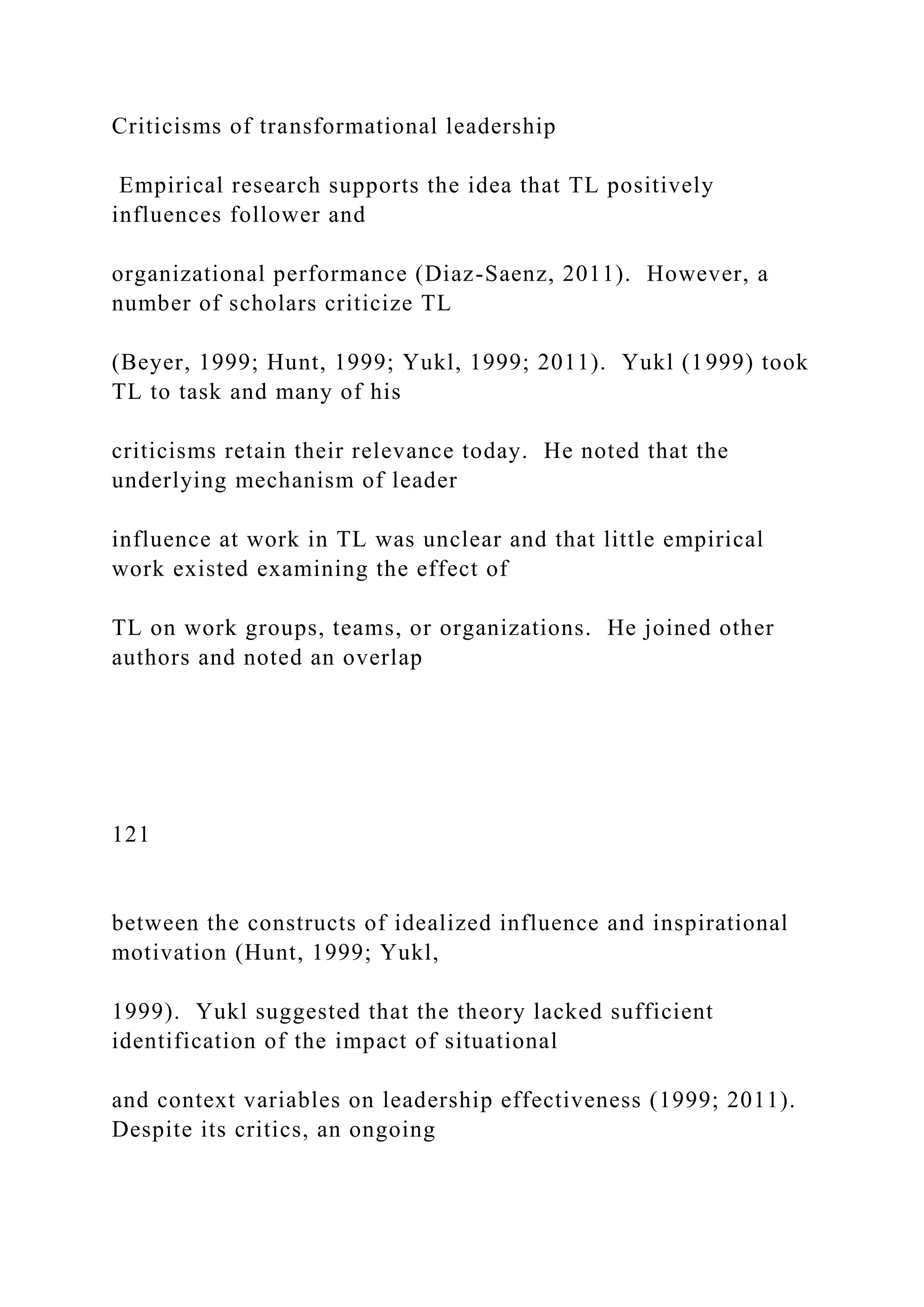 Criticisms of transformational leadership
Empirical research supports the idea that TL positively
influences follower and
organizational performance (Diaz-Saenz, 2011). However, a
number of scholars criticize TL
(Beyer, 1999; Hunt, 1999; Yukl, 1999; 2011). Yukl (1999) took
TL to task and many of his
criticisms retain their relevance today. He noted that the
underlying mechanism of leader
influence at work in TL was unclear and that little empirical
work existed examining the effect of
TL on work groups, teams, or organizations. He joined other
authors and noted an overlap
121
between the constructs of idealized influence and inspirational
motivation (Hunt, 1999; Yukl,
1999). Yukl suggested that the theory lacked sufficient
identification of the impact of situational
and context variables on leadership effectiveness (1999; 2011).
Despite its critics, an ongoing
 
