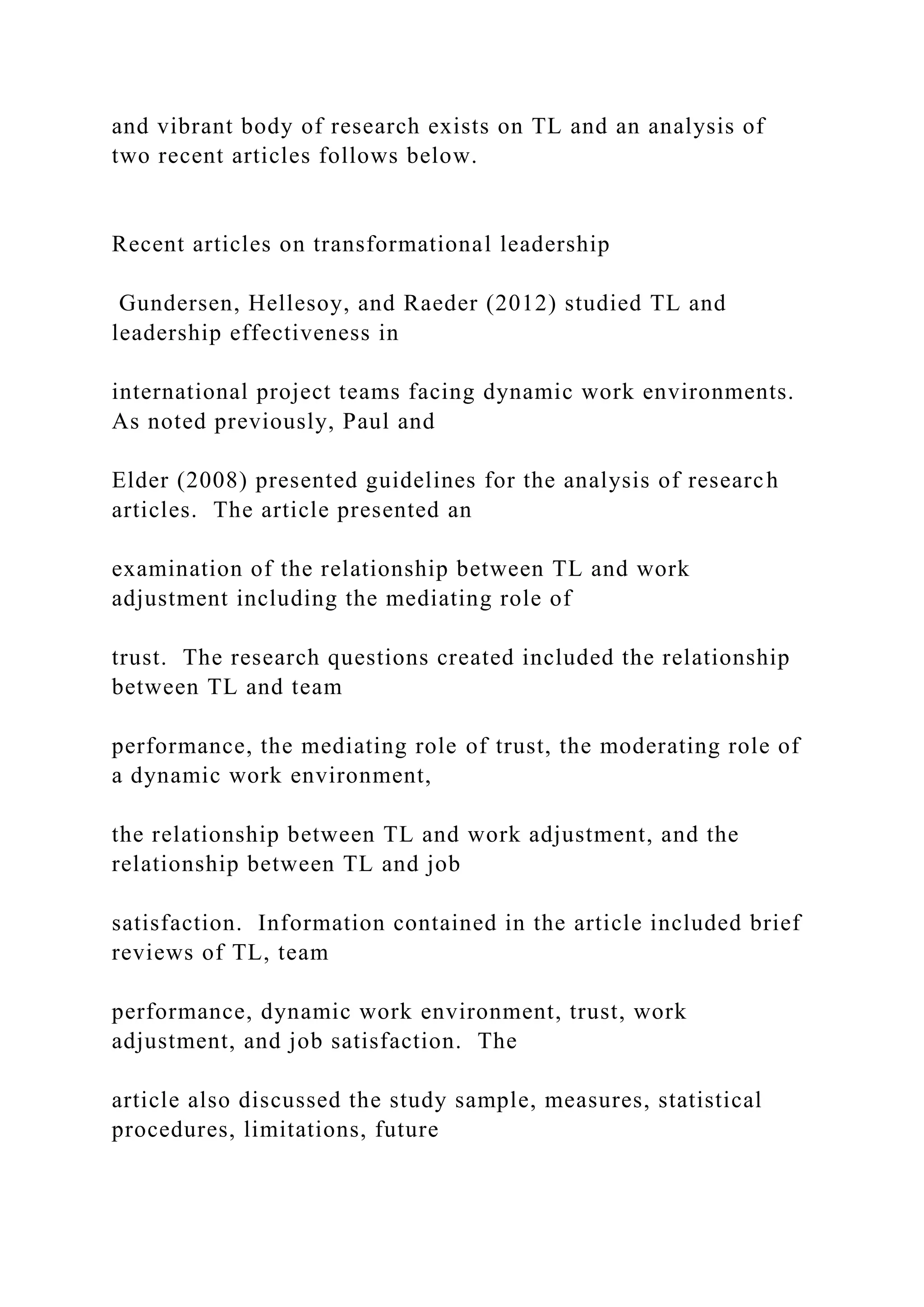 and vibrant body of research exists on TL and an analysis of
two recent articles follows below.
Recent articles on transformational leadership
Gundersen, Hellesoy, and Raeder (2012) studied TL and
leadership effectiveness in
international project teams facing dynamic work environments.
As noted previously, Paul and
Elder (2008) presented guidelines for the analysis of research
articles. The article presented an
examination of the relationship between TL and work
adjustment including the mediating role of
trust. The research questions created included the relationship
between TL and team
performance, the mediating role of trust, the moderating role of
a dynamic work environment,
the relationship between TL and work adjustment, and the
relationship between TL and job
satisfaction. Information contained in the article included brief
reviews of TL, team
performance, dynamic work environment, trust, work
adjustment, and job satisfaction. The
article also discussed the study sample, measures, statistical
procedures, limitations, future
 