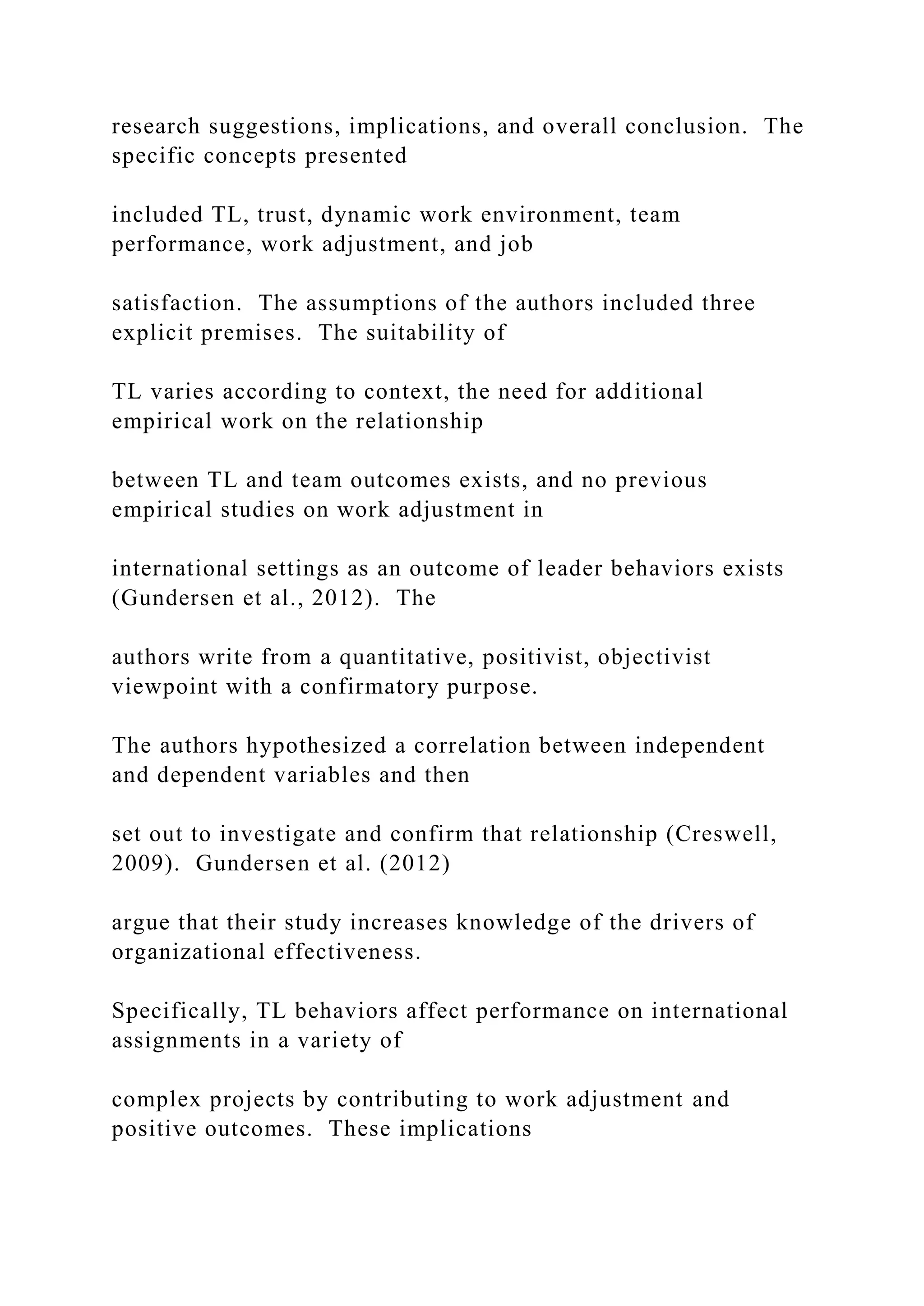 research suggestions, implications, and overall conclusion. The
specific concepts presented
included TL, trust, dynamic work environment, team
performance, work adjustment, and job
satisfaction. The assumptions of the authors included three
explicit premises. The suitability of
TL varies according to context, the need for additional
empirical work on the relationship
between TL and team outcomes exists, and no previous
empirical studies on work adjustment in
international settings as an outcome of leader behaviors exists
(Gundersen et al., 2012). The
authors write from a quantitative, positivist, objectivist
viewpoint with a confirmatory purpose.
The authors hypothesized a correlation between independent
and dependent variables and then
set out to investigate and confirm that relationship (Creswell,
2009). Gundersen et al. (2012)
argue that their study increases knowledge of the drivers of
organizational effectiveness.
Specifically, TL behaviors affect performance on international
assignments in a variety of
complex projects by contributing to work adjustment and
positive outcomes. These implications
 