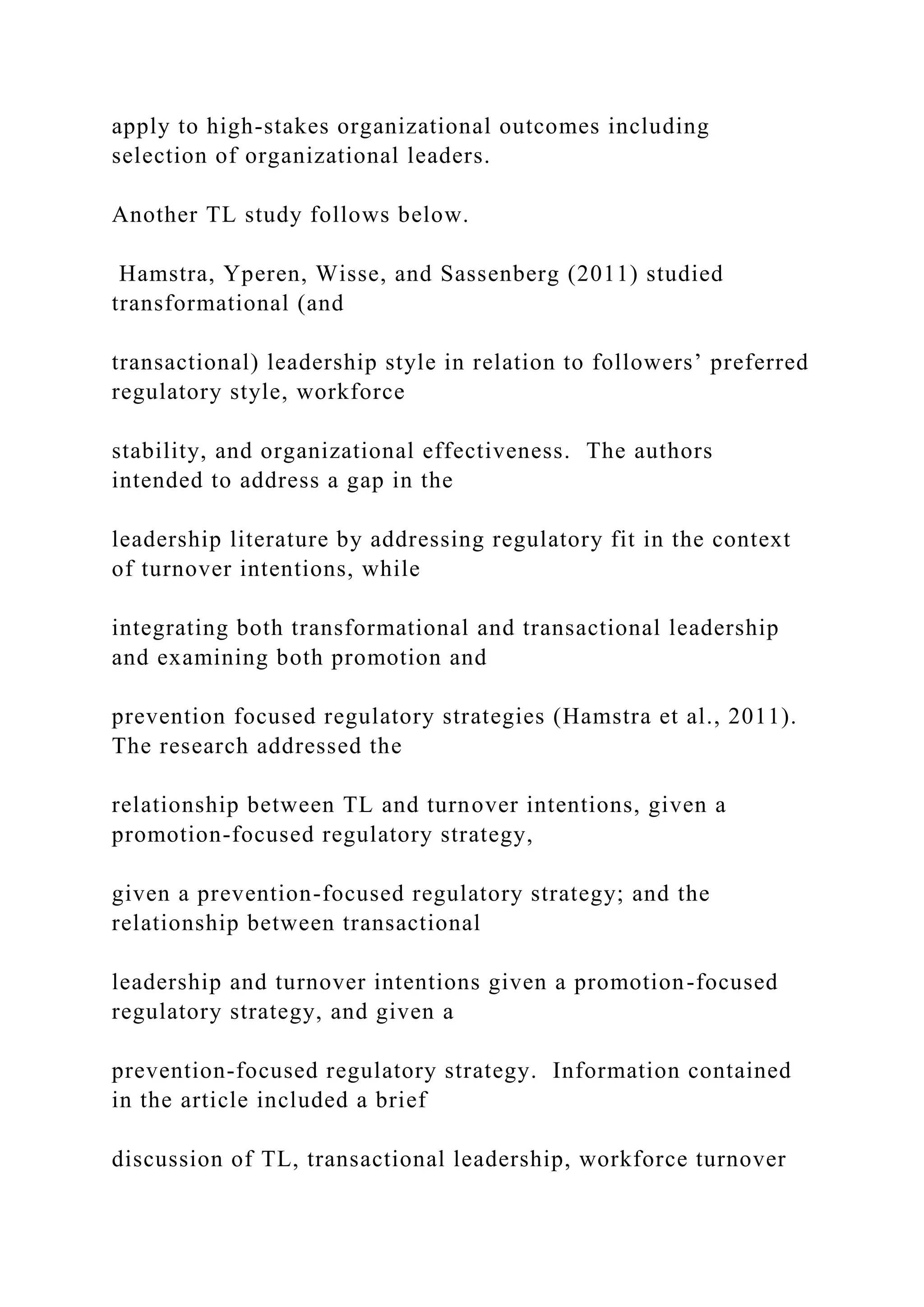 apply to high-stakes organizational outcomes including
selection of organizational leaders.
Another TL study follows below.
Hamstra, Yperen, Wisse, and Sassenberg (2011) studied
transformational (and
transactional) leadership style in relation to followers’ preferred
regulatory style, workforce
stability, and organizational effectiveness. The authors
intended to address a gap in the
leadership literature by addressing regulatory fit in the context
of turnover intentions, while
integrating both transformational and transactional leadership
and examining both promotion and
prevention focused regulatory strategies (Hamstra et al., 2011).
The research addressed the
relationship between TL and turnover intentions, given a
promotion-focused regulatory strategy,
given a prevention-focused regulatory strategy; and the
relationship between transactional
leadership and turnover intentions given a promotion-focused
regulatory strategy, and given a
prevention-focused regulatory strategy. Information contained
in the article included a brief
discussion of TL, transactional leadership, workforce turnover
 