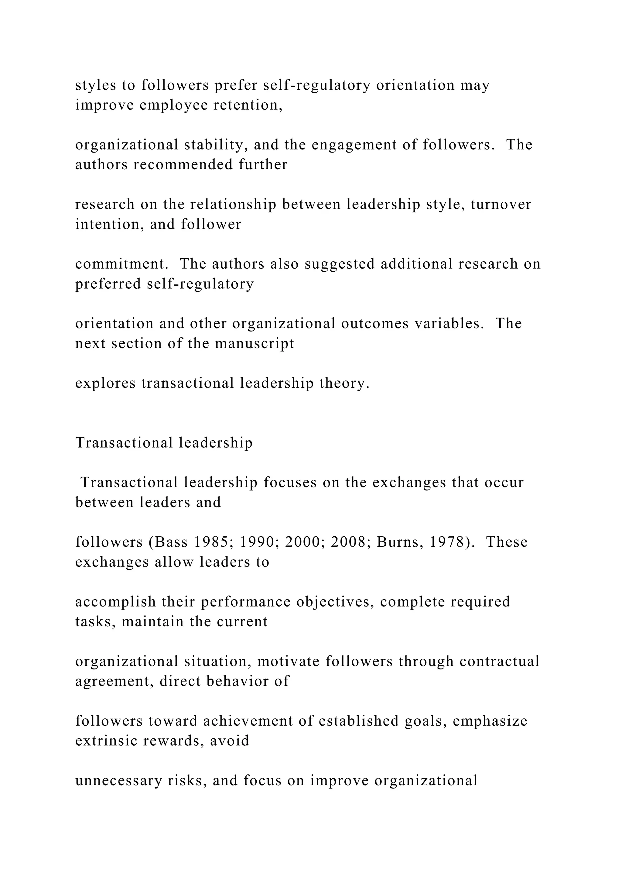 styles to followers prefer self-regulatory orientation may
improve employee retention,
organizational stability, and the engagement of followers. The
authors recommended further
research on the relationship between leadership style, turnover
intention, and follower
commitment. The authors also suggested additional research on
preferred self-regulatory
orientation and other organizational outcomes variables. The
next section of the manuscript
explores transactional leadership theory.
Transactional leadership
Transactional leadership focuses on the exchanges that occur
between leaders and
followers (Bass 1985; 1990; 2000; 2008; Burns, 1978). These
exchanges allow leaders to
accomplish their performance objectives, complete required
tasks, maintain the current
organizational situation, motivate followers through contractual
agreement, direct behavior of
followers toward achievement of established goals, emphasize
extrinsic rewards, avoid
unnecessary risks, and focus on improve organizational
 
