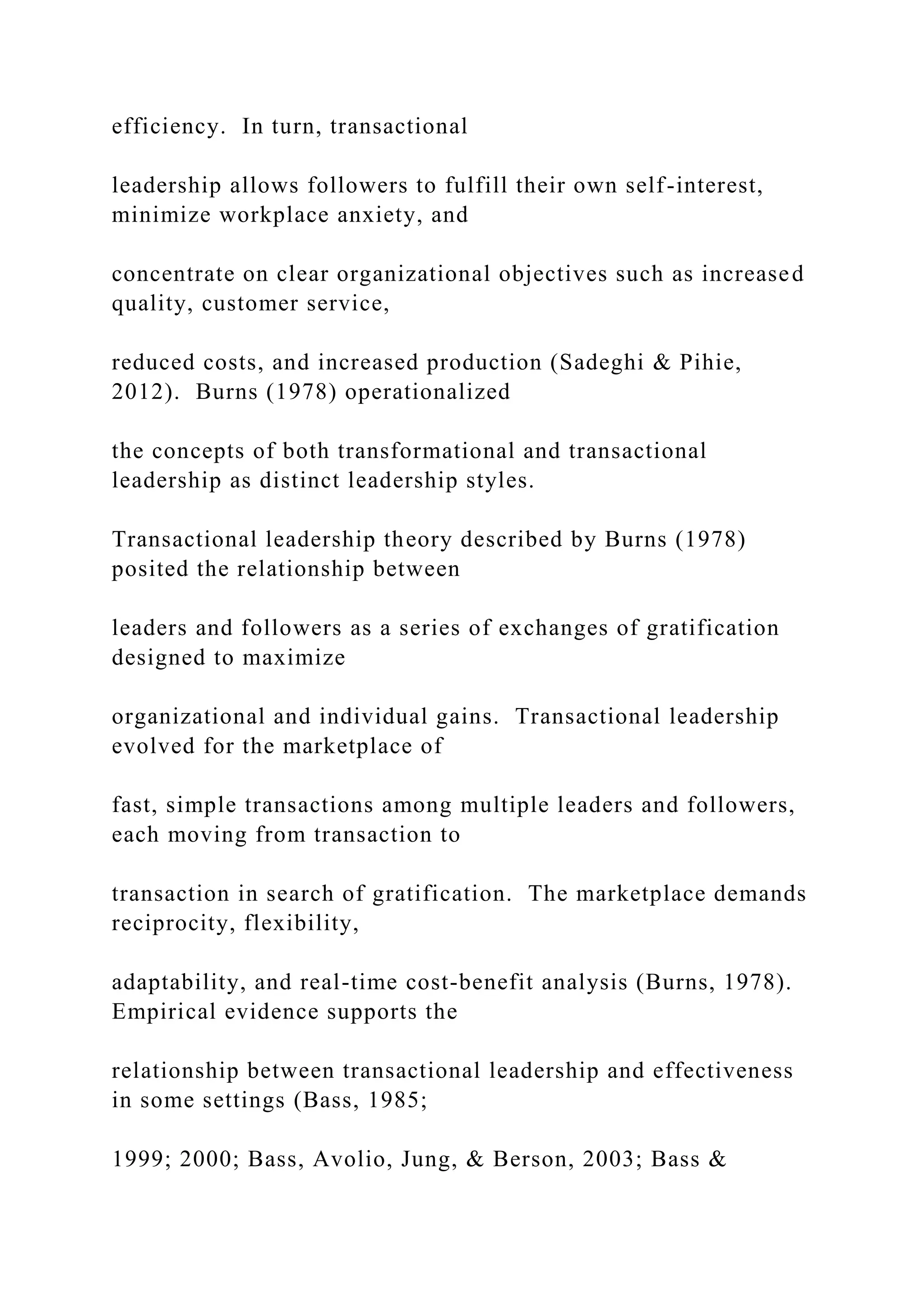 efficiency. In turn, transactional
leadership allows followers to fulfill their own self-interest,
minimize workplace anxiety, and
concentrate on clear organizational objectives such as increased
quality, customer service,
reduced costs, and increased production (Sadeghi & Pihie,
2012). Burns (1978) operationalized
the concepts of both transformational and transactional
leadership as distinct leadership styles.
Transactional leadership theory described by Burns (1978)
posited the relationship between
leaders and followers as a series of exchanges of gratification
designed to maximize
organizational and individual gains. Transactional leadership
evolved for the marketplace of
fast, simple transactions among multiple leaders and followers,
each moving from transaction to
transaction in search of gratification. The marketplace demands
reciprocity, flexibility,
adaptability, and real-time cost-benefit analysis (Burns, 1978).
Empirical evidence supports the
relationship between transactional leadership and effectiveness
in some settings (Bass, 1985;
1999; 2000; Bass, Avolio, Jung, & Berson, 2003; Bass &
 