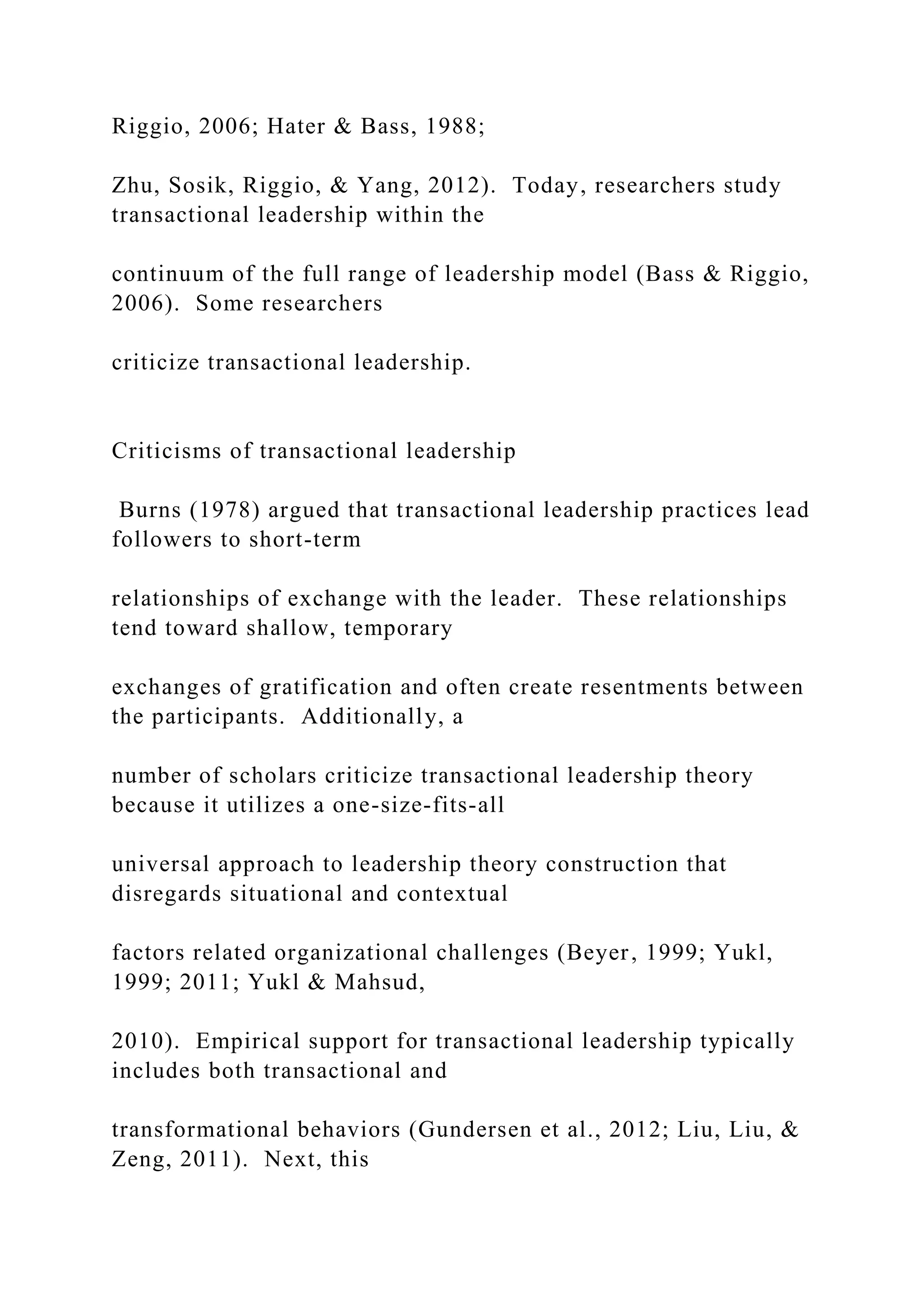 Riggio, 2006; Hater & Bass, 1988;
Zhu, Sosik, Riggio, & Yang, 2012). Today, researchers study
transactional leadership within the
continuum of the full range of leadership model (Bass & Riggio,
2006). Some researchers
criticize transactional leadership.
Criticisms of transactional leadership
Burns (1978) argued that transactional leadership practices lead
followers to short-term
relationships of exchange with the leader. These relationships
tend toward shallow, temporary
exchanges of gratification and often create resentments between
the participants. Additionally, a
number of scholars criticize transactional leadership theory
because it utilizes a one-size-fits-all
universal approach to leadership theory construction that
disregards situational and contextual
factors related organizational challenges (Beyer, 1999; Yukl,
1999; 2011; Yukl & Mahsud,
2010). Empirical support for transactional leadership typically
includes both transactional and
transformational behaviors (Gundersen et al., 2012; Liu, Liu, &
Zeng, 2011). Next, this
 