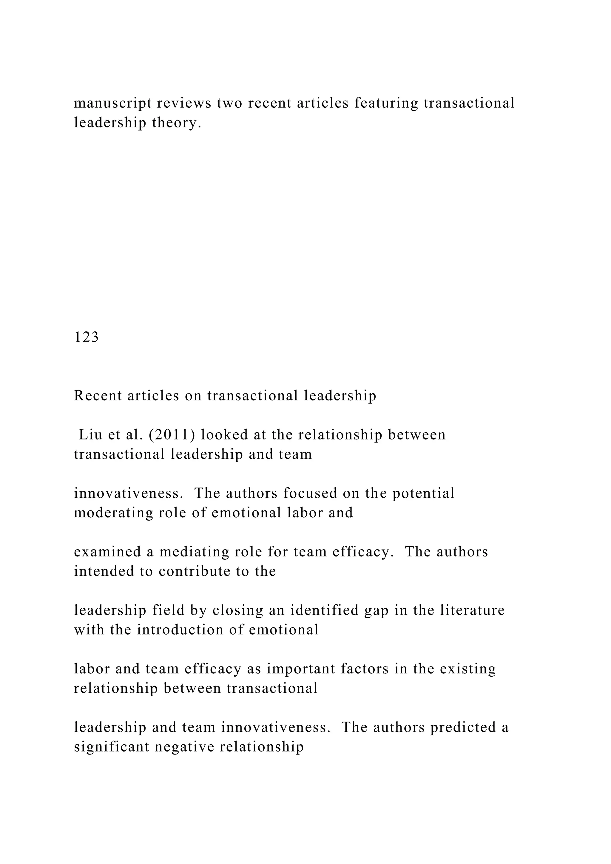 manuscript reviews two recent articles featuring transactional
leadership theory.
123
Recent articles on transactional leadership
Liu et al. (2011) looked at the relationship between
transactional leadership and team
innovativeness. The authors focused on the potential
moderating role of emotional labor and
examined a mediating role for team efficacy. The authors
intended to contribute to the
leadership field by closing an identified gap in the literature
with the introduction of emotional
labor and team efficacy as important factors in the existing
relationship between transactional
leadership and team innovativeness. The authors predicted a
significant negative relationship
 