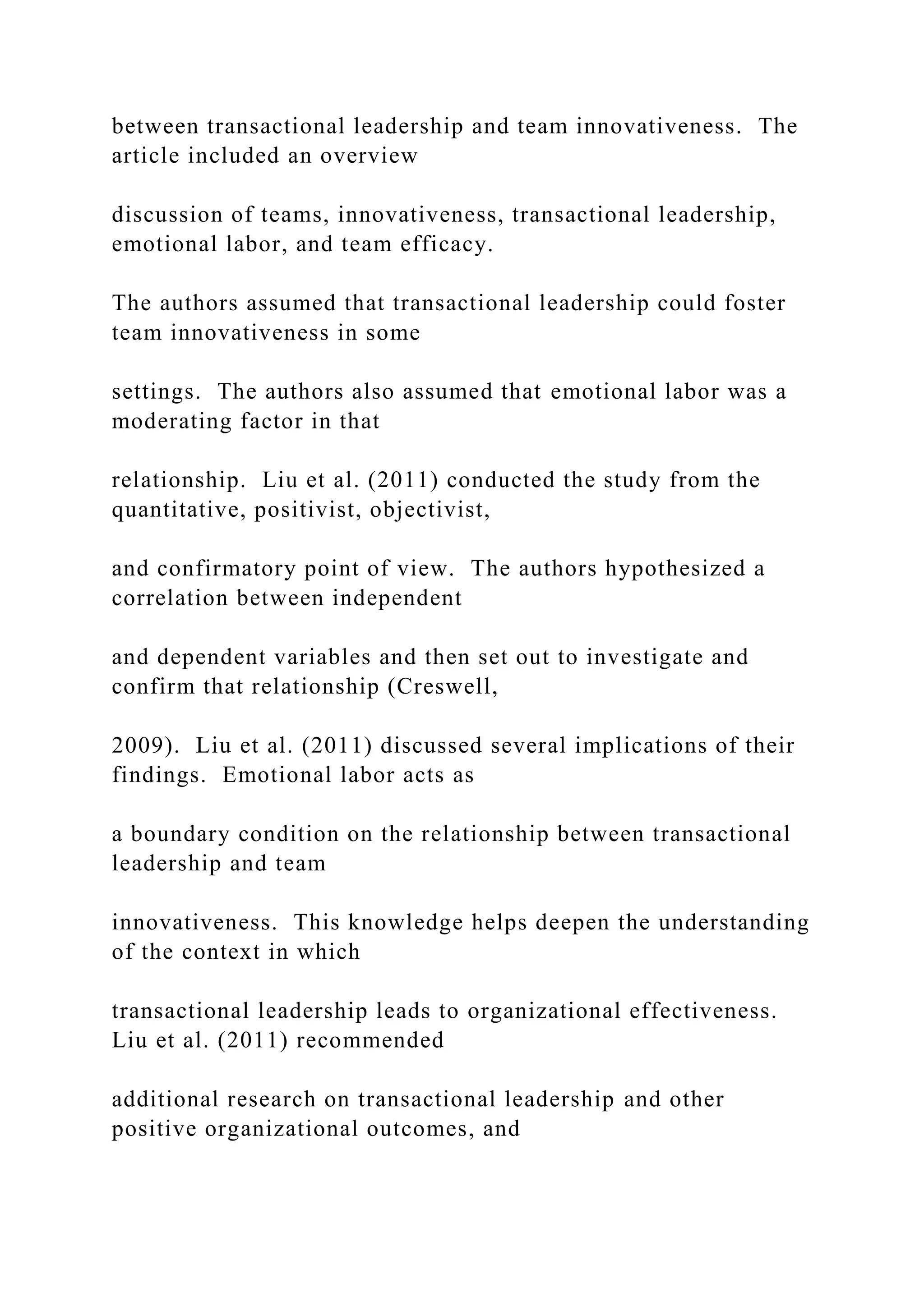 between transactional leadership and team innovativeness. The
article included an overview
discussion of teams, innovativeness, transactional leadership,
emotional labor, and team efficacy.
The authors assumed that transactional leadership could foster
team innovativeness in some
settings. The authors also assumed that emotional labor was a
moderating factor in that
relationship. Liu et al. (2011) conducted the study from the
quantitative, positivist, objectivist,
and confirmatory point of view. The authors hypothesized a
correlation between independent
and dependent variables and then set out to investigate and
confirm that relationship (Creswell,
2009). Liu et al. (2011) discussed several implications of their
findings. Emotional labor acts as
a boundary condition on the relationship between transactional
leadership and team
innovativeness. This knowledge helps deepen the understanding
of the context in which
transactional leadership leads to organizational effectiveness.
Liu et al. (2011) recommended
additional research on transactional leadership and other
positive organizational outcomes, and
 