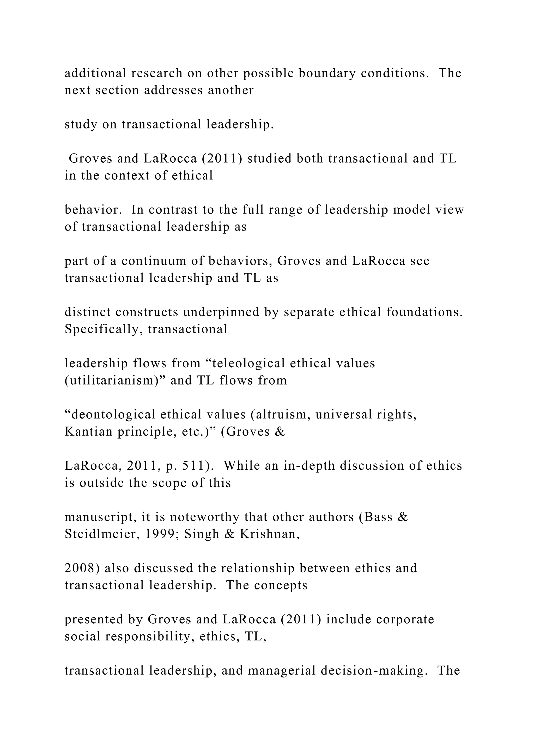 additional research on other possible boundary conditions. The
next section addresses another
study on transactional leadership.
Groves and LaRocca (2011) studied both transactional and TL
in the context of ethical
behavior. In contrast to the full range of leadership model view
of transactional leadership as
part of a continuum of behaviors, Groves and LaRocca see
transactional leadership and TL as
distinct constructs underpinned by separate ethical foundations.
Specifically, transactional
leadership flows from “teleological ethical values
(utilitarianism)” and TL flows from
“deontological ethical values (altruism, universal rights,
Kantian principle, etc.)” (Groves &
LaRocca, 2011, p. 511). While an in-depth discussion of ethics
is outside the scope of this
manuscript, it is noteworthy that other authors (Bass &
Steidlmeier, 1999; Singh & Krishnan,
2008) also discussed the relationship between ethics and
transactional leadership. The concepts
presented by Groves and LaRocca (2011) include corporate
social responsibility, ethics, TL,
transactional leadership, and managerial decision-making. The
 