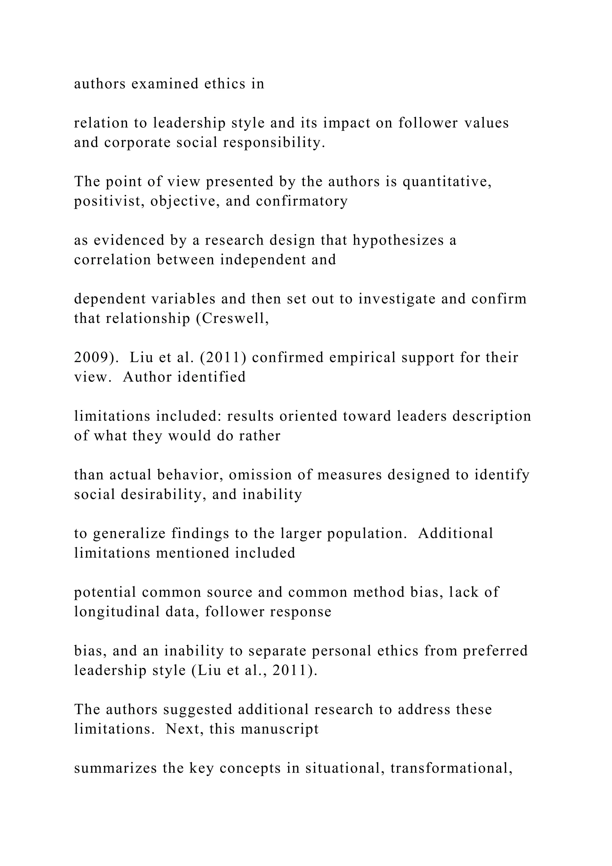 authors examined ethics in
relation to leadership style and its impact on follower values
and corporate social responsibility.
The point of view presented by the authors is quantitative,
positivist, objective, and confirmatory
as evidenced by a research design that hypothesizes a
correlation between independent and
dependent variables and then set out to investigate and confirm
that relationship (Creswell,
2009). Liu et al. (2011) confirmed empirical support for their
view. Author identified
limitations included: results oriented toward leaders description
of what they would do rather
than actual behavior, omission of measures designed to identify
social desirability, and inability
to generalize findings to the larger population. Additional
limitations mentioned included
potential common source and common method bias, lack of
longitudinal data, follower response
bias, and an inability to separate personal ethics from preferred
leadership style (Liu et al., 2011).
The authors suggested additional research to address these
limitations. Next, this manuscript
summarizes the key concepts in situational, transformational,
 