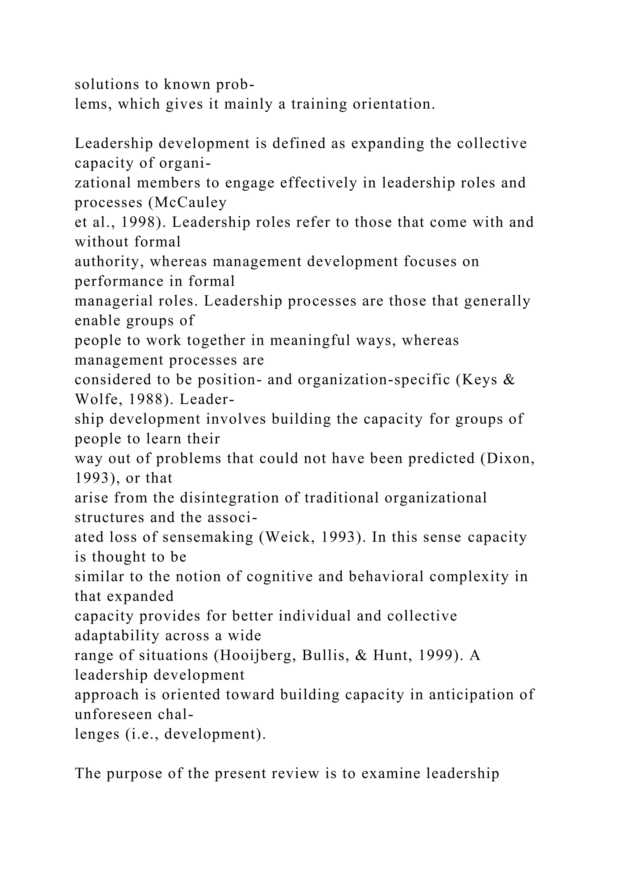 solutions to known prob-
lems, which gives it mainly a training orientation.
Leadership development is defined as expanding the collective
capacity of organi-
zational members to engage effectively in leadership roles and
processes (McCauley
et al., 1998). Leadership roles refer to those that come with and
without formal
authority, whereas management development focuses on
performance in formal
managerial roles. Leadership processes are those that generally
enable groups of
people to work together in meaningful ways, whereas
management processes are
considered to be position- and organization-specific (Keys &
Wolfe, 1988). Leader-
ship development involves building the capacity for groups of
people to learn their
way out of problems that could not have been predicted (Dixon,
1993), or that
arise from the disintegration of traditional organizational
structures and the associ-
ated loss of sensemaking (Weick, 1993). In this sense capacity
is thought to be
similar to the notion of cognitive and behavioral complexity in
that expanded
capacity provides for better individual and collective
adaptability across a wide
range of situations (Hooijberg, Bullis, & Hunt, 1999). A
leadership development
approach is oriented toward building capacity in anticipation of
unforeseen chal-
lenges (i.e., development).
The purpose of the present review is to examine leadership
 