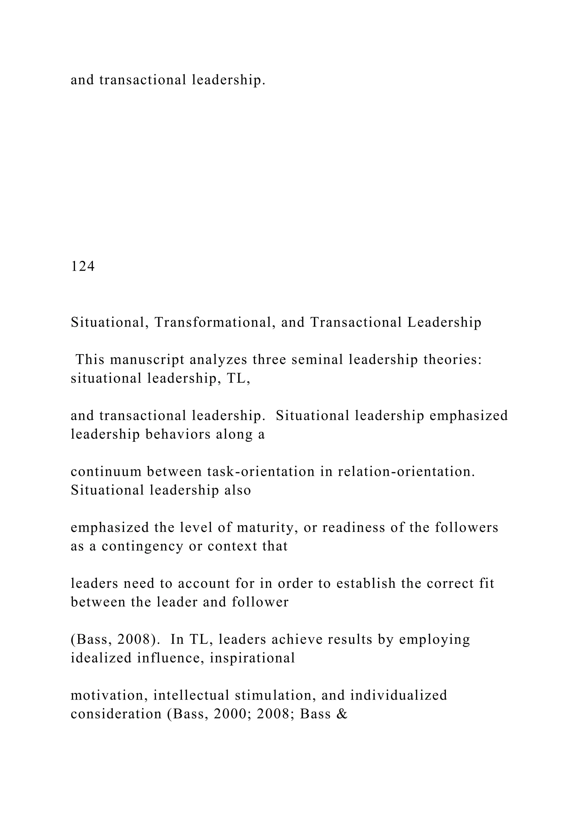 and transactional leadership.
124
Situational, Transformational, and Transactional Leadership
This manuscript analyzes three seminal leadership theories:
situational leadership, TL,
and transactional leadership. Situational leadership emphasized
leadership behaviors along a
continuum between task-orientation in relation-orientation.
Situational leadership also
emphasized the level of maturity, or readiness of the followers
as a contingency or context that
leaders need to account for in order to establish the correct fit
between the leader and follower
(Bass, 2008). In TL, leaders achieve results by employing
idealized influence, inspirational
motivation, intellectual stimulation, and individualized
consideration (Bass, 2000; 2008; Bass &
 