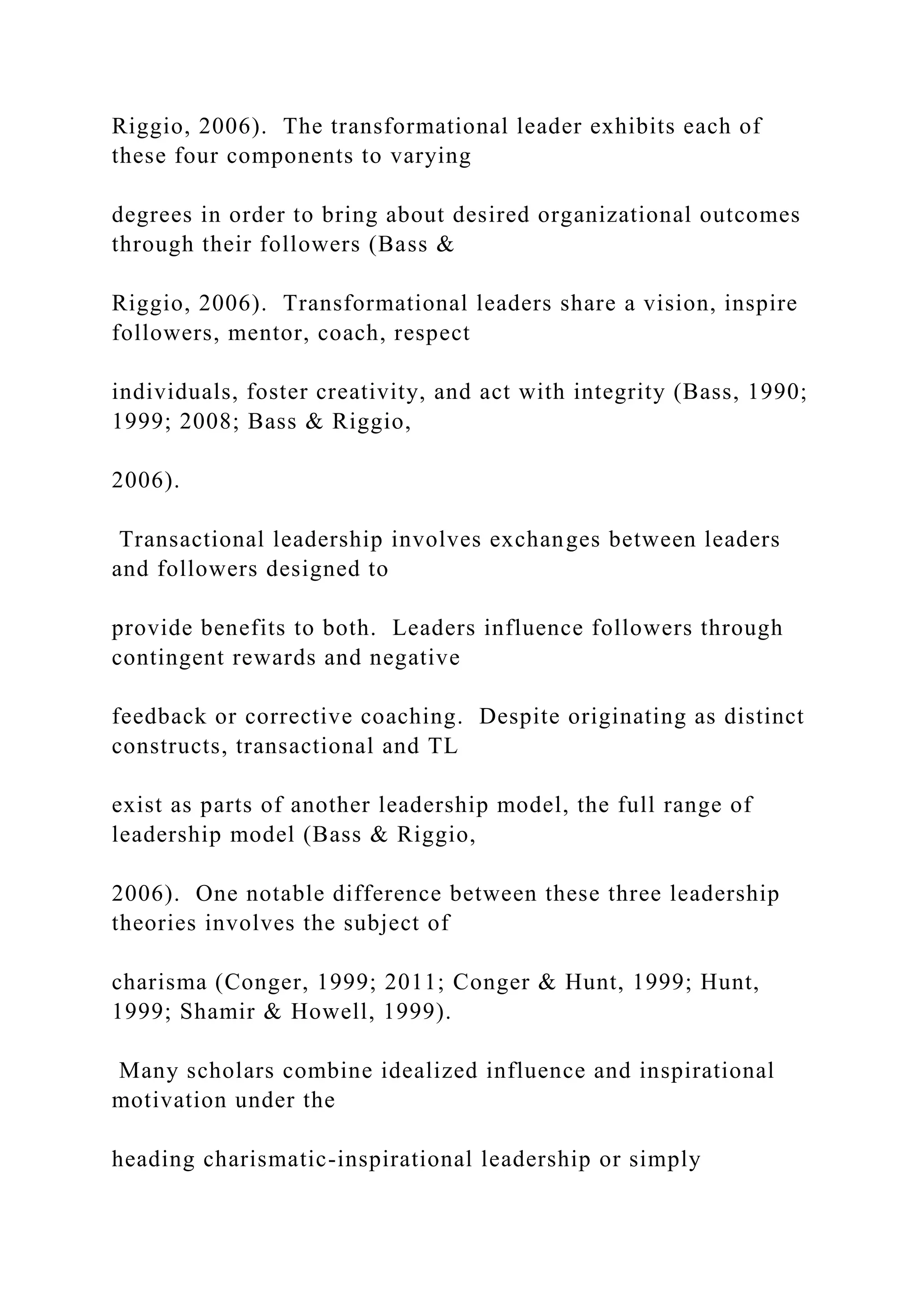 Riggio, 2006). The transformational leader exhibits each of
these four components to varying
degrees in order to bring about desired organizational outcomes
through their followers (Bass &
Riggio, 2006). Transformational leaders share a vision, inspire
followers, mentor, coach, respect
individuals, foster creativity, and act with integrity (Bass, 1990;
1999; 2008; Bass & Riggio,
2006).
Transactional leadership involves exchanges between leaders
and followers designed to
provide benefits to both. Leaders influence followers through
contingent rewards and negative
feedback or corrective coaching. Despite originating as distinct
constructs, transactional and TL
exist as parts of another leadership model, the full range of
leadership model (Bass & Riggio,
2006). One notable difference between these three leadership
theories involves the subject of
charisma (Conger, 1999; 2011; Conger & Hunt, 1999; Hunt,
1999; Shamir & Howell, 1999).
Many scholars combine idealized influence and inspirational
motivation under the
heading charismatic-inspirational leadership or simply
 