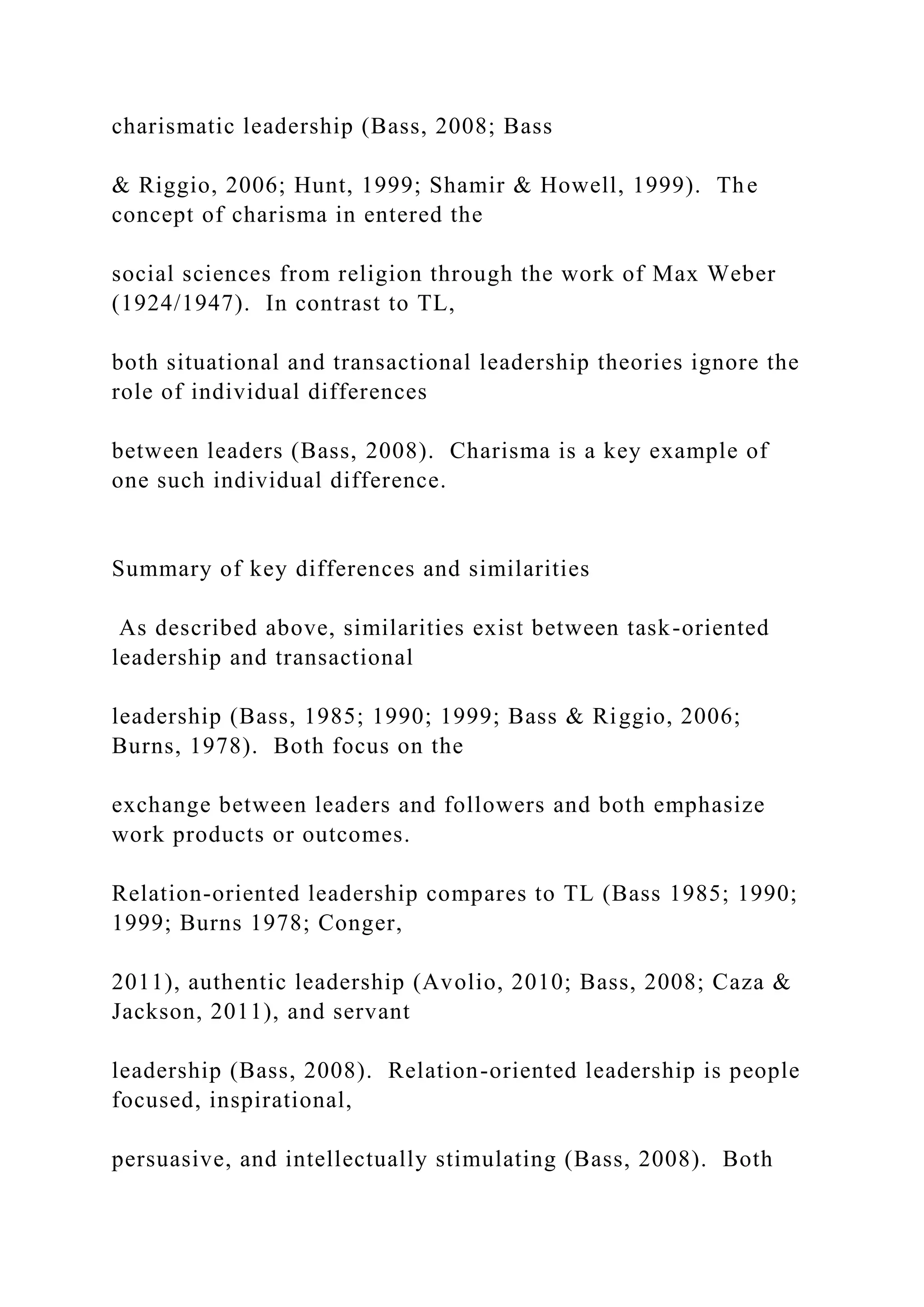 charismatic leadership (Bass, 2008; Bass
& Riggio, 2006; Hunt, 1999; Shamir & Howell, 1999). The
concept of charisma in entered the
social sciences from religion through the work of Max Weber
(1924/1947). In contrast to TL,
both situational and transactional leadership theories ignore the
role of individual differences
between leaders (Bass, 2008). Charisma is a key example of
one such individual difference.
Summary of key differences and similarities
As described above, similarities exist between task-oriented
leadership and transactional
leadership (Bass, 1985; 1990; 1999; Bass & Riggio, 2006;
Burns, 1978). Both focus on the
exchange between leaders and followers and both emphasize
work products or outcomes.
Relation-oriented leadership compares to TL (Bass 1985; 1990;
1999; Burns 1978; Conger,
2011), authentic leadership (Avolio, 2010; Bass, 2008; Caza &
Jackson, 2011), and servant
leadership (Bass, 2008). Relation-oriented leadership is people
focused, inspirational,
persuasive, and intellectually stimulating (Bass, 2008). Both
 