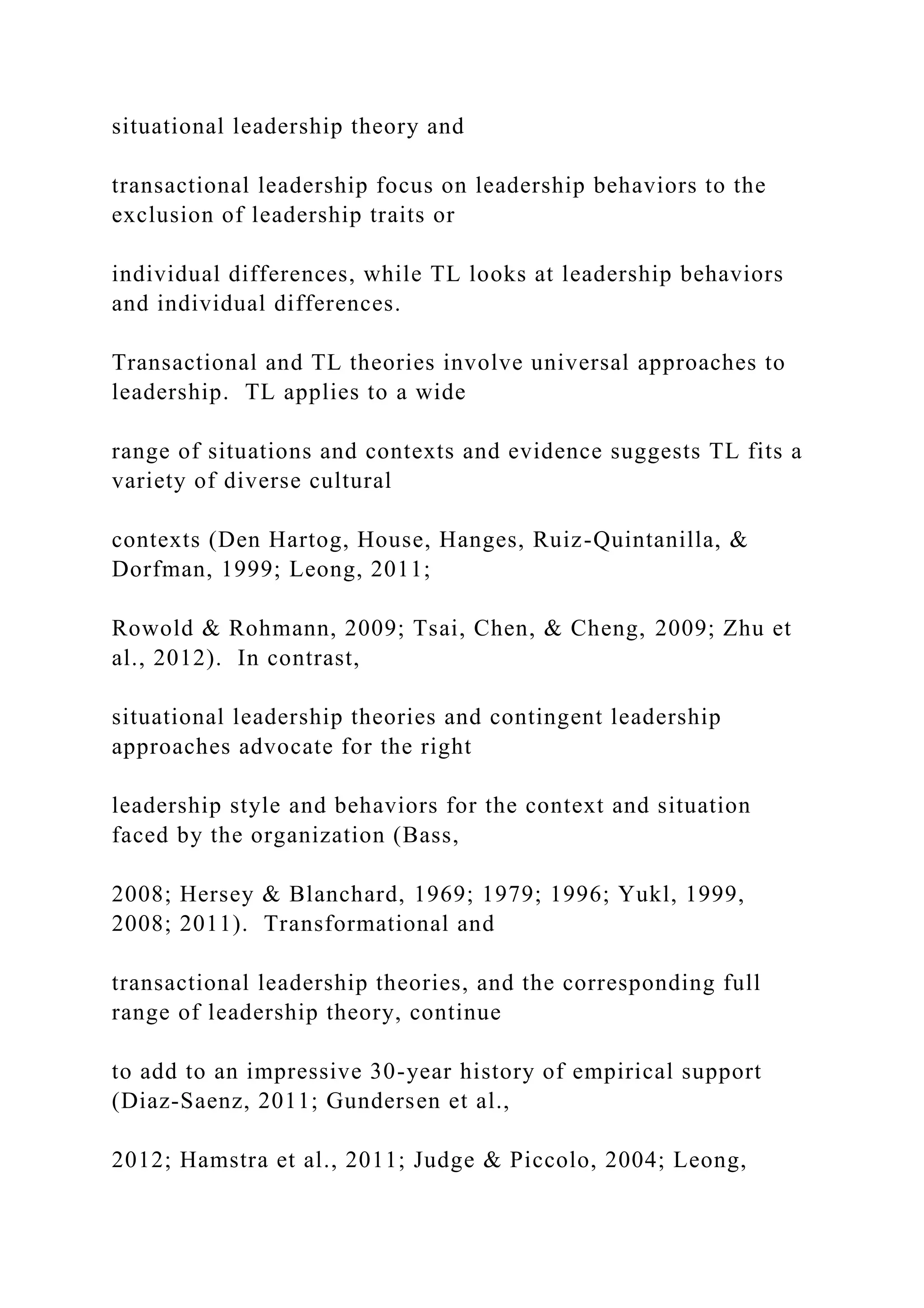 situational leadership theory and
transactional leadership focus on leadership behaviors to the
exclusion of leadership traits or
individual differences, while TL looks at leadership behaviors
and individual differences.
Transactional and TL theories involve universal approaches to
leadership. TL applies to a wide
range of situations and contexts and evidence suggests TL fits a
variety of diverse cultural
contexts (Den Hartog, House, Hanges, Ruiz-Quintanilla, &
Dorfman, 1999; Leong, 2011;
Rowold & Rohmann, 2009; Tsai, Chen, & Cheng, 2009; Zhu et
al., 2012). In contrast,
situational leadership theories and contingent leadership
approaches advocate for the right
leadership style and behaviors for the context and situation
faced by the organization (Bass,
2008; Hersey & Blanchard, 1969; 1979; 1996; Yukl, 1999,
2008; 2011). Transformational and
transactional leadership theories, and the corresponding full
range of leadership theory, continue
to add to an impressive 30-year history of empirical support
(Diaz-Saenz, 2011; Gundersen et al.,
2012; Hamstra et al., 2011; Judge & Piccolo, 2004; Leong,
 