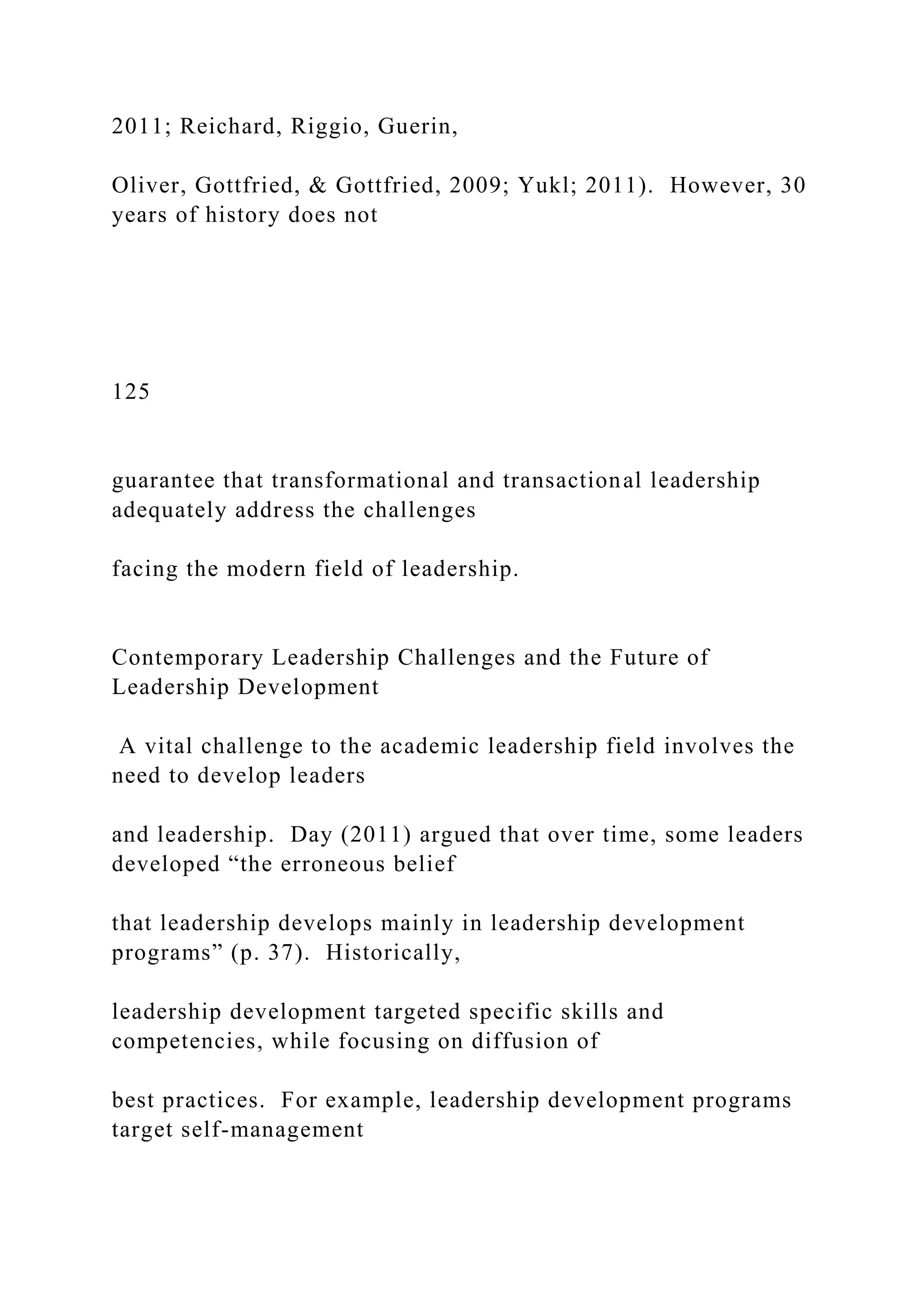 2011; Reichard, Riggio, Guerin,
Oliver, Gottfried, & Gottfried, 2009; Yukl; 2011). However, 30
years of history does not
125
guarantee that transformational and transactional leadership
adequately address the challenges
facing the modern field of leadership.
Contemporary Leadership Challenges and the Future of
Leadership Development
A vital challenge to the academic leadership field involves the
need to develop leaders
and leadership. Day (2011) argued that over time, some leaders
developed “the erroneous belief
that leadership develops mainly in leadership development
programs” (p. 37). Historically,
leadership development targeted specific skills and
competencies, while focusing on diffusion of
best practices. For example, leadership development programs
target self-management
 