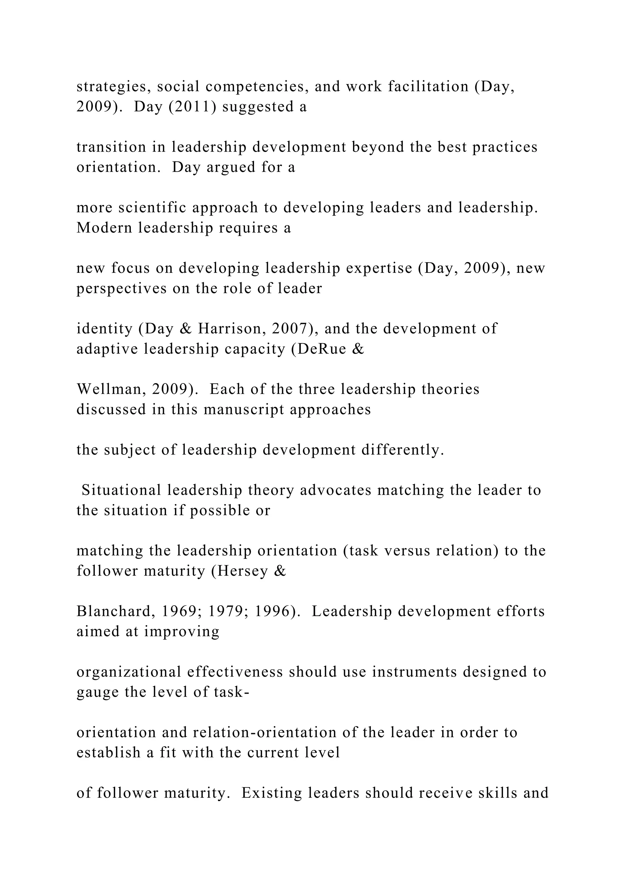 strategies, social competencies, and work facilitation (Day,
2009). Day (2011) suggested a
transition in leadership development beyond the best practices
orientation. Day argued for a
more scientific approach to developing leaders and leadership.
Modern leadership requires a
new focus on developing leadership expertise (Day, 2009), new
perspectives on the role of leader
identity (Day & Harrison, 2007), and the development of
adaptive leadership capacity (DeRue &
Wellman, 2009). Each of the three leadership theories
discussed in this manuscript approaches
the subject of leadership development differently.
Situational leadership theory advocates matching the leader to
the situation if possible or
matching the leadership orientation (task versus relation) to the
follower maturity (Hersey &
Blanchard, 1969; 1979; 1996). Leadership development efforts
aimed at improving
organizational effectiveness should use instruments designed to
gauge the level of task-
orientation and relation-orientation of the leader in order to
establish a fit with the current level
of follower maturity. Existing leaders should receive skills and
 