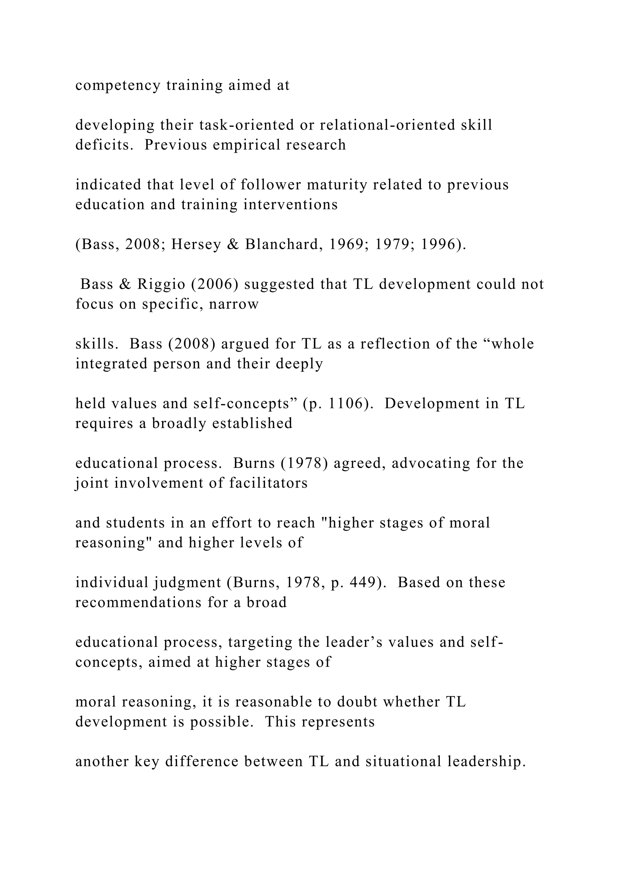competency training aimed at
developing their task-oriented or relational-oriented skill
deficits. Previous empirical research
indicated that level of follower maturity related to previous
education and training interventions
(Bass, 2008; Hersey & Blanchard, 1969; 1979; 1996).
Bass & Riggio (2006) suggested that TL development could not
focus on specific, narrow
skills. Bass (2008) argued for TL as a reflection of the “whole
integrated person and their deeply
held values and self-concepts” (p. 1106). Development in TL
requires a broadly established
educational process. Burns (1978) agreed, advocating for the
joint involvement of facilitators
and students in an effort to reach "higher stages of moral
reasoning" and higher levels of
individual judgment (Burns, 1978, p. 449). Based on these
recommendations for a broad
educational process, targeting the leader’s values and self-
concepts, aimed at higher stages of
moral reasoning, it is reasonable to doubt whether TL
development is possible. This represents
another key difference between TL and situational leadership.
 
