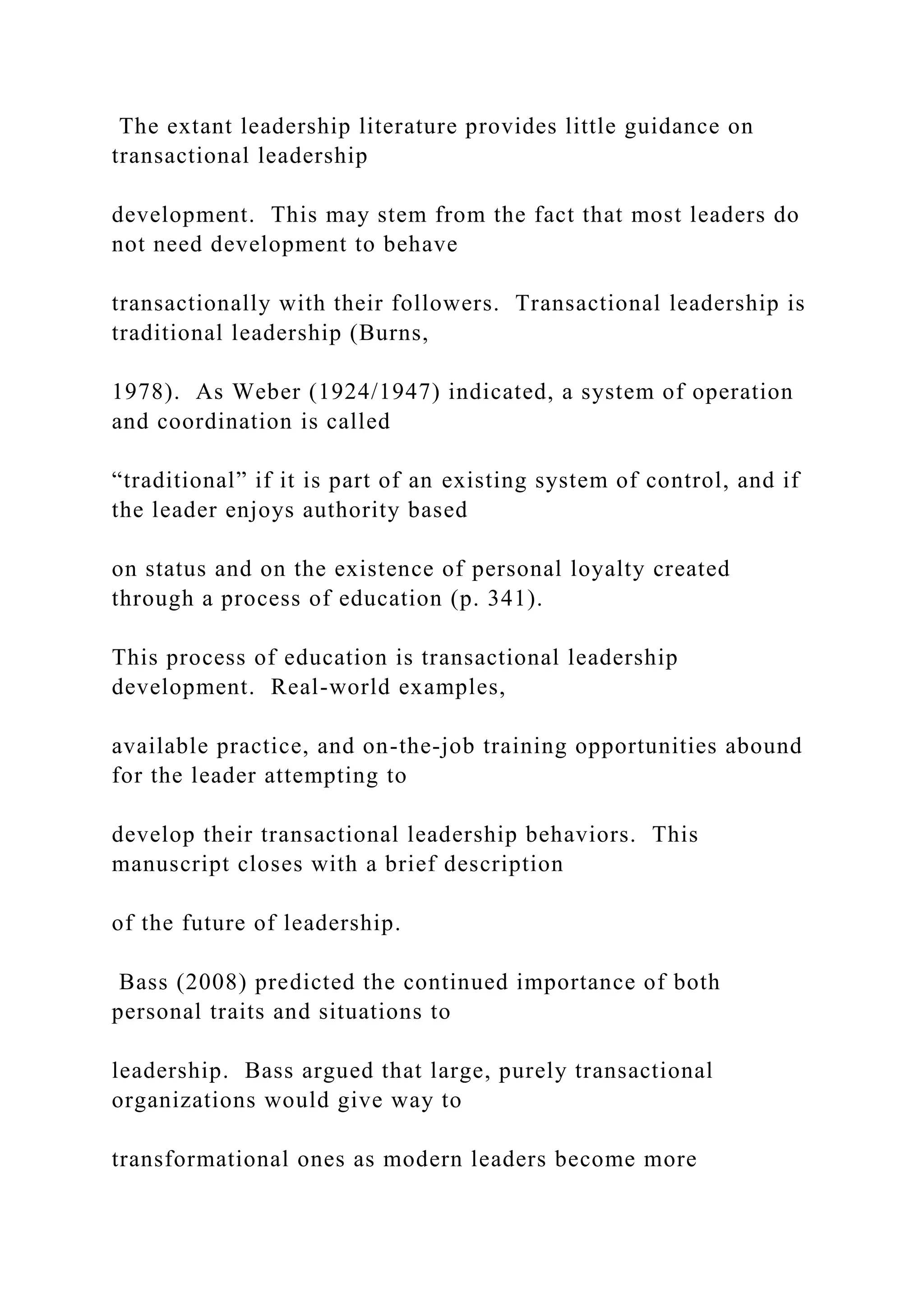 The extant leadership literature provides little guidance on
transactional leadership
development. This may stem from the fact that most leaders do
not need development to behave
transactionally with their followers. Transactional leadership is
traditional leadership (Burns,
1978). As Weber (1924/1947) indicated, a system of operation
and coordination is called
“traditional” if it is part of an existing system of control, and if
the leader enjoys authority based
on status and on the existence of personal loyalty created
through a process of education (p. 341).
This process of education is transactional leadership
development. Real-world examples,
available practice, and on-the-job training opportunities abound
for the leader attempting to
develop their transactional leadership behaviors. This
manuscript closes with a brief description
of the future of leadership.
Bass (2008) predicted the continued importance of both
personal traits and situations to
leadership. Bass argued that large, purely transactional
organizations would give way to
transformational ones as modern leaders become more
 