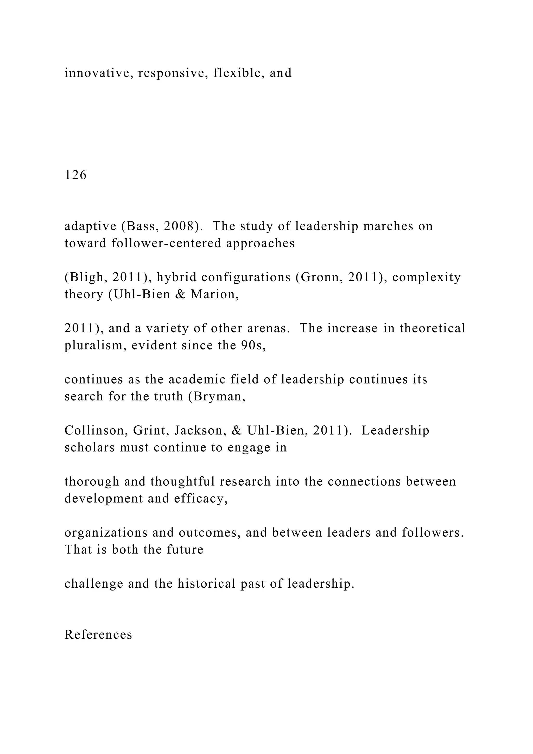 innovative, responsive, flexible, and
126
adaptive (Bass, 2008). The study of leadership marches on
toward follower-centered approaches
(Bligh, 2011), hybrid configurations (Gronn, 2011), complexity
theory (Uhl-Bien & Marion,
2011), and a variety of other arenas. The increase in theoretical
pluralism, evident since the 90s,
continues as the academic field of leadership continues its
search for the truth (Bryman,
Collinson, Grint, Jackson, & Uhl-Bien, 2011). Leadership
scholars must continue to engage in
thorough and thoughtful research into the connections between
development and efficacy,
organizations and outcomes, and between leaders and followers.
That is both the future
challenge and the historical past of leadership.
References
 