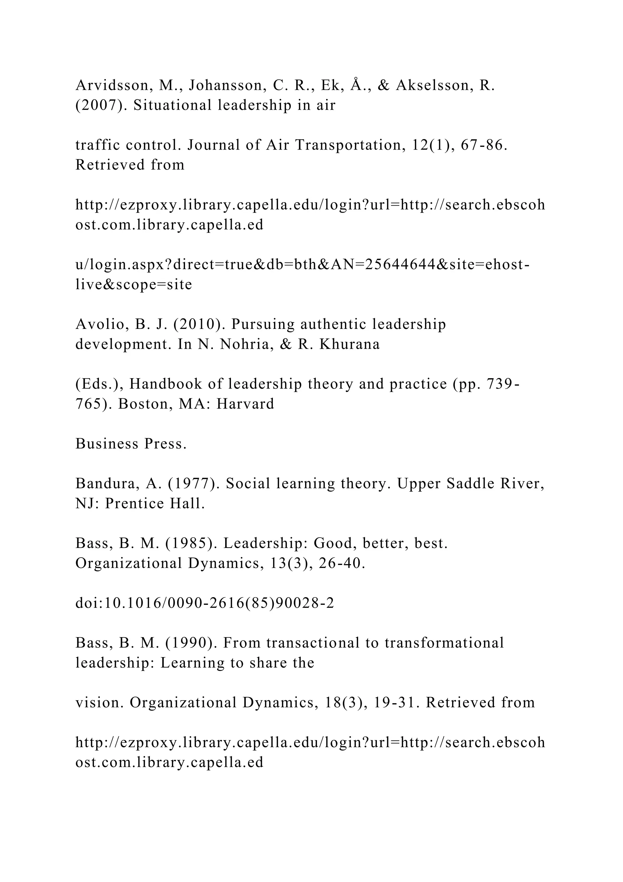 Arvidsson, M., Johansson, C. R., Ek, Å., & Akselsson, R.
(2007). Situational leadership in air
traffic control. Journal of Air Transportation, 12(1), 67-86.
Retrieved from
http://ezproxy.library.capella.edu/login?url=http://search.ebscoh
ost.com.library.capella.ed
u/login.aspx?direct=true&db=bth&AN=25644644&site=ehost-
live&scope=site
Avolio, B. J. (2010). Pursuing authentic leadership
development. In N. Nohria, & R. Khurana
(Eds.), Handbook of leadership theory and practice (pp. 739-
765). Boston, MA: Harvard
Business Press.
Bandura, A. (1977). Social learning theory. Upper Saddle River,
NJ: Prentice Hall.
Bass, B. M. (1985). Leadership: Good, better, best.
Organizational Dynamics, 13(3), 26-40.
doi:10.1016/0090-2616(85)90028-2
Bass, B. M. (1990). From transactional to transformational
leadership: Learning to share the
vision. Organizational Dynamics, 18(3), 19-31. Retrieved from
http://ezproxy.library.capella.edu/login?url=http://search.ebscoh
ost.com.library.capella.ed
 