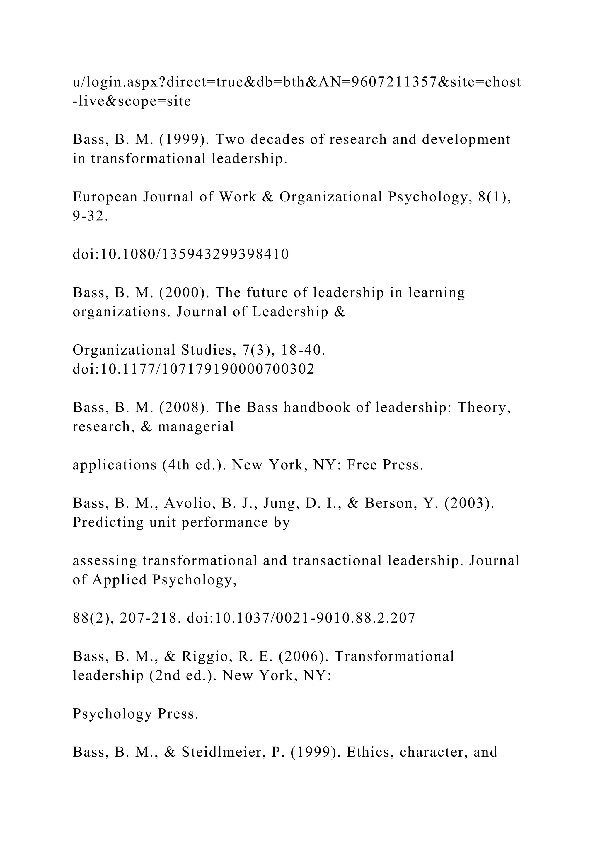 u/login.aspx?direct=true&db=bth&AN=9607211357&site=ehost
-live&scope=site
Bass, B. M. (1999). Two decades of research and development
in transformational leadership.
European Journal of Work & Organizational Psychology, 8(1),
9-32.
doi:10.1080/135943299398410
Bass, B. M. (2000). The future of leadership in learning
organizations. Journal of Leadership &
Organizational Studies, 7(3), 18-40.
doi:10.1177/107179190000700302
Bass, B. M. (2008). The Bass handbook of leadership: Theory,
research, & managerial
applications (4th ed.). New York, NY: Free Press.
Bass, B. M., Avolio, B. J., Jung, D. I., & Berson, Y. (2003).
Predicting unit performance by
assessing transformational and transactional leadership. Journal
of Applied Psychology,
88(2), 207-218. doi:10.1037/0021-9010.88.2.207
Bass, B. M., & Riggio, R. E. (2006). Transformational
leadership (2nd ed.). New York, NY:
Psychology Press.
Bass, B. M., & Steidlmeier, P. (1999). Ethics, character, and
 