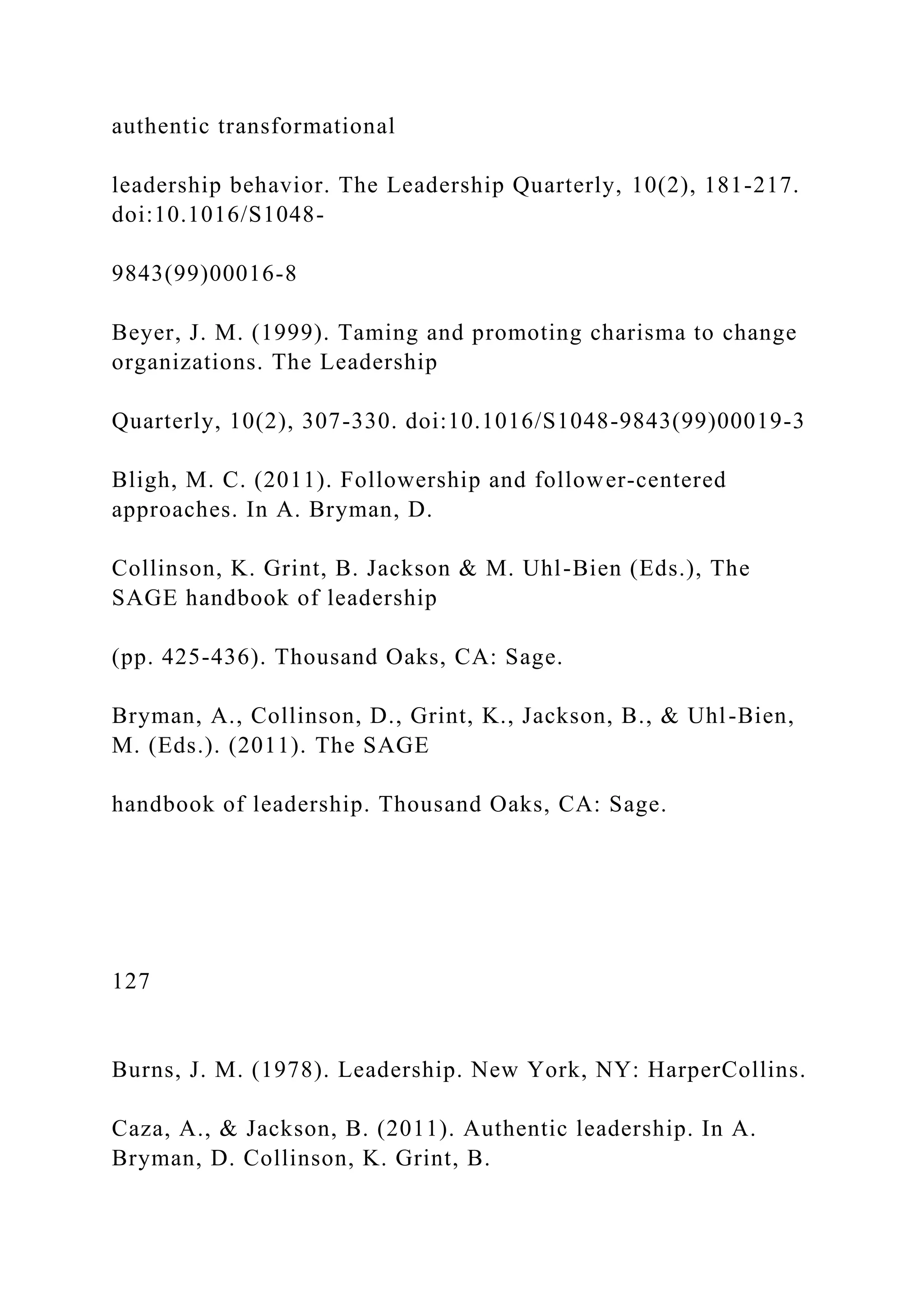 authentic transformational
leadership behavior. The Leadership Quarterly, 10(2), 181-217.
doi:10.1016/S1048-
9843(99)00016-8
Beyer, J. M. (1999). Taming and promoting charisma to change
organizations. The Leadership
Quarterly, 10(2), 307-330. doi:10.1016/S1048-9843(99)00019-3
Bligh, M. C. (2011). Followership and follower-centered
approaches. In A. Bryman, D.
Collinson, K. Grint, B. Jackson & M. Uhl-Bien (Eds.), The
SAGE handbook of leadership
(pp. 425-436). Thousand Oaks, CA: Sage.
Bryman, A., Collinson, D., Grint, K., Jackson, B., & Uhl-Bien,
M. (Eds.). (2011). The SAGE
handbook of leadership. Thousand Oaks, CA: Sage.
127
Burns, J. M. (1978). Leadership. New York, NY: HarperCollins.
Caza, A., & Jackson, B. (2011). Authentic leadership. In A.
Bryman, D. Collinson, K. Grint, B.
 