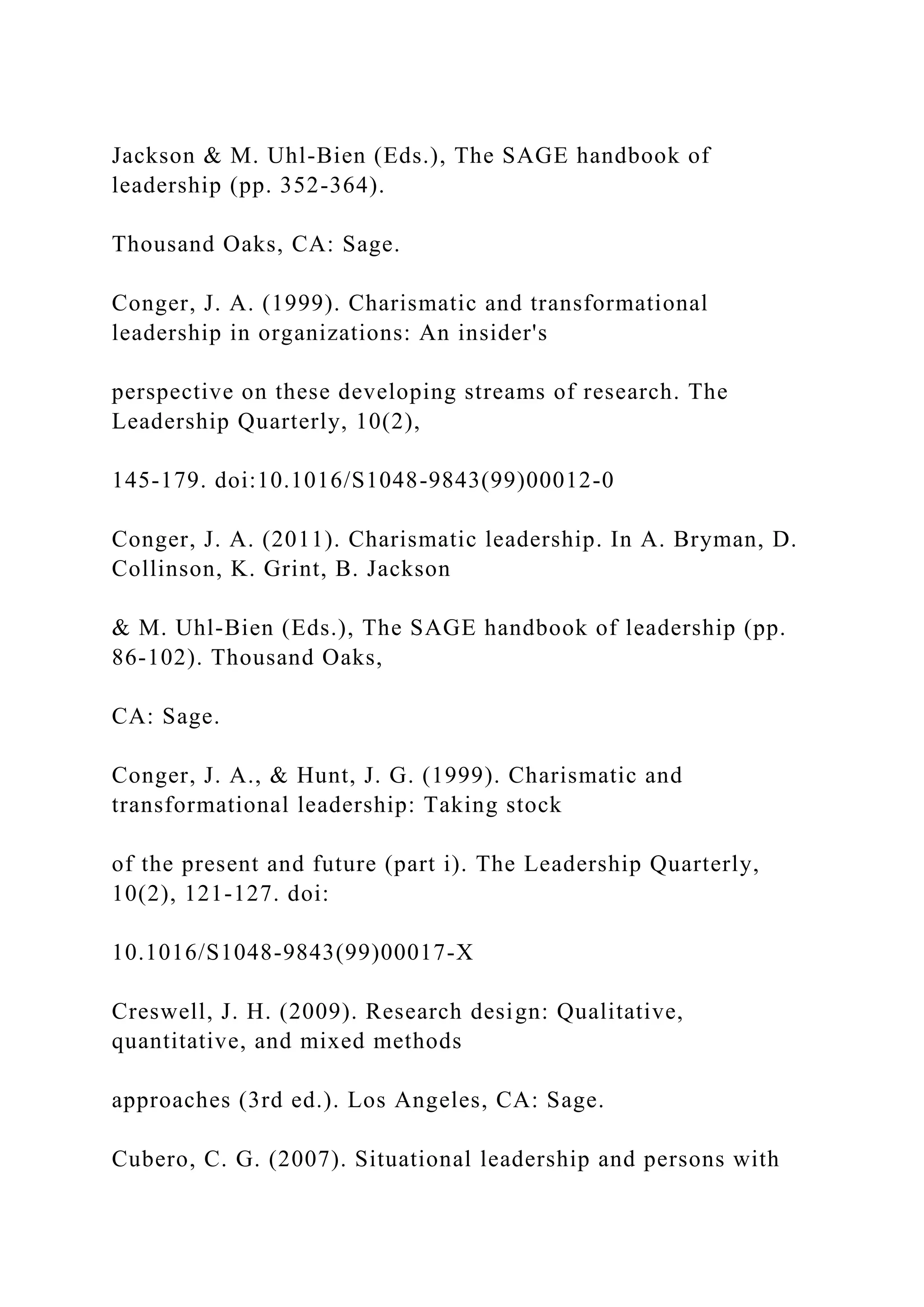 Jackson & M. Uhl-Bien (Eds.), The SAGE handbook of
leadership (pp. 352-364).
Thousand Oaks, CA: Sage.
Conger, J. A. (1999). Charismatic and transformational
leadership in organizations: An insider's
perspective on these developing streams of research. The
Leadership Quarterly, 10(2),
145-179. doi:10.1016/S1048-9843(99)00012-0
Conger, J. A. (2011). Charismatic leadership. In A. Bryman, D.
Collinson, K. Grint, B. Jackson
& M. Uhl-Bien (Eds.), The SAGE handbook of leadership (pp.
86-102). Thousand Oaks,
CA: Sage.
Conger, J. A., & Hunt, J. G. (1999). Charismatic and
transformational leadership: Taking stock
of the present and future (part i). The Leadership Quarterly,
10(2), 121-127. doi:
10.1016/S1048-9843(99)00017-X
Creswell, J. H. (2009). Research design: Qualitative,
quantitative, and mixed methods
approaches (3rd ed.). Los Angeles, CA: Sage.
Cubero, C. G. (2007). Situational leadership and persons with
 