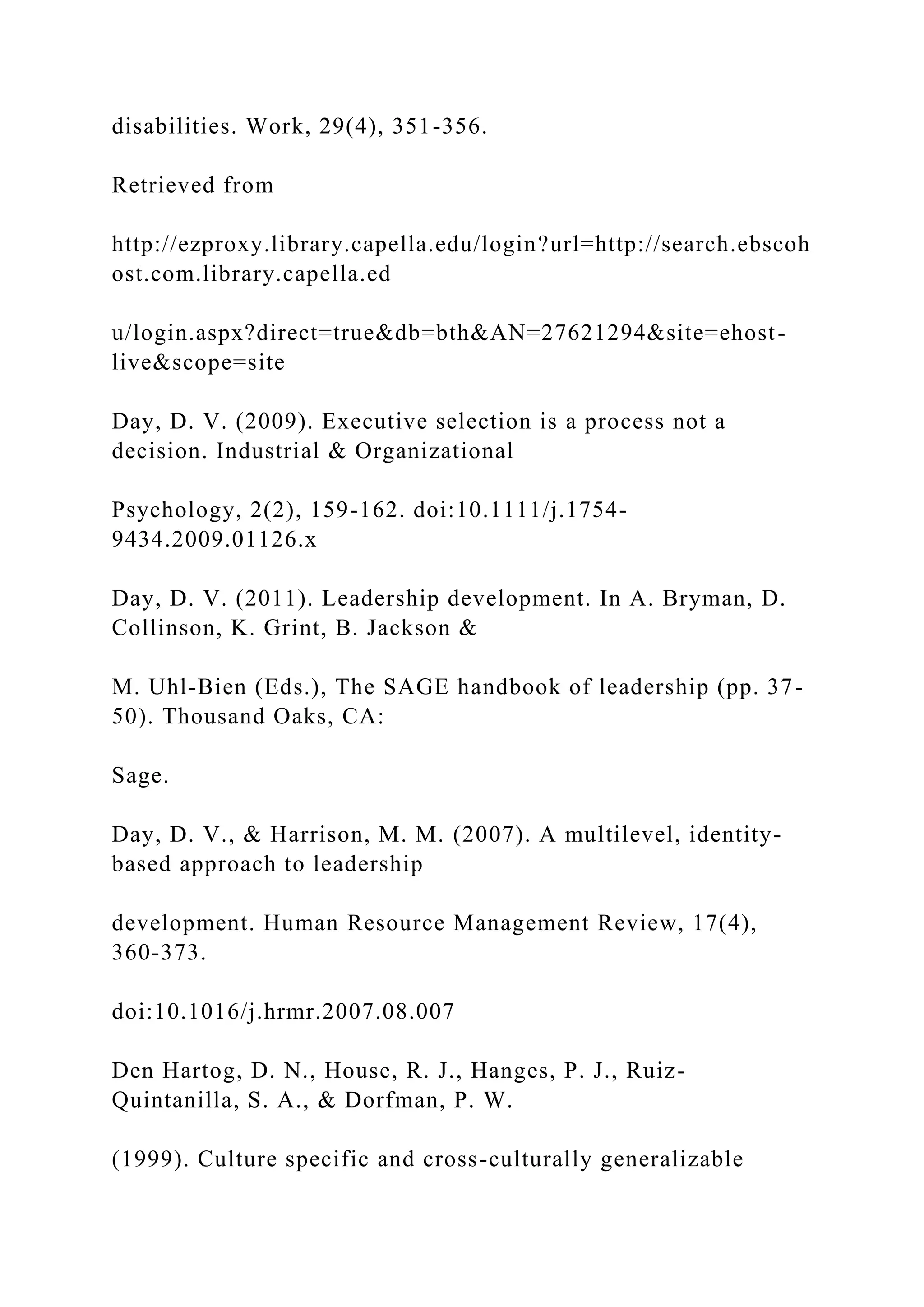 disabilities. Work, 29(4), 351-356.
Retrieved from
http://ezproxy.library.capella.edu/login?url=http://search.ebscoh
ost.com.library.capella.ed
u/login.aspx?direct=true&db=bth&AN=27621294&site=ehost-
live&scope=site
Day, D. V. (2009). Executive selection is a process not a
decision. Industrial & Organizational
Psychology, 2(2), 159-162. doi:10.1111/j.1754-
9434.2009.01126.x
Day, D. V. (2011). Leadership development. In A. Bryman, D.
Collinson, K. Grint, B. Jackson &
M. Uhl-Bien (Eds.), The SAGE handbook of leadership (pp. 37-
50). Thousand Oaks, CA:
Sage.
Day, D. V., & Harrison, M. M. (2007). A multilevel, identity-
based approach to leadership
development. Human Resource Management Review, 17(4),
360-373.
doi:10.1016/j.hrmr.2007.08.007
Den Hartog, D. N., House, R. J., Hanges, P. J., Ruiz-
Quintanilla, S. A., & Dorfman, P. W.
(1999). Culture specific and cross-culturally generalizable
 