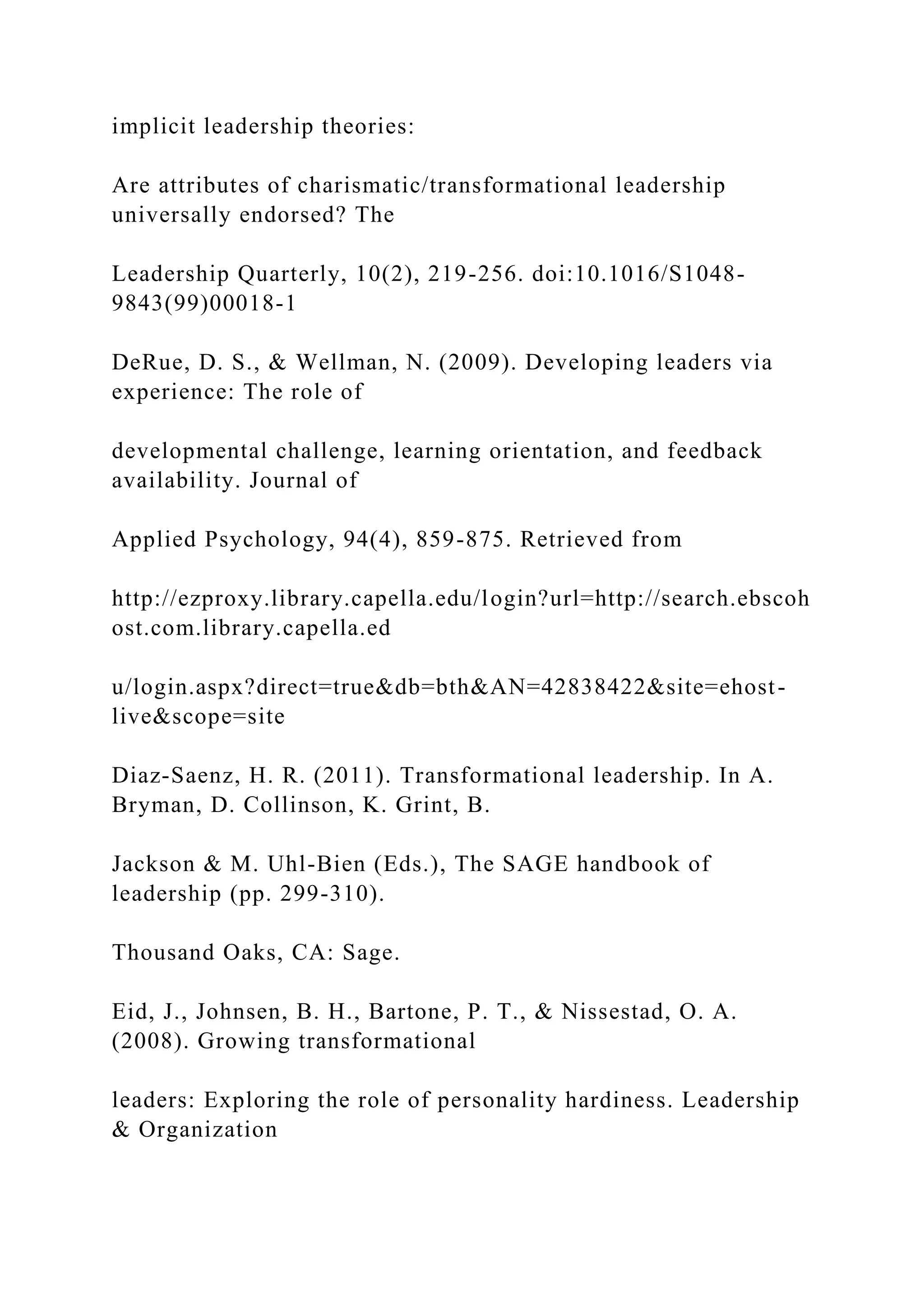 implicit leadership theories:
Are attributes of charismatic/transformational leadership
universally endorsed? The
Leadership Quarterly, 10(2), 219-256. doi:10.1016/S1048-
9843(99)00018-1
DeRue, D. S., & Wellman, N. (2009). Developing leaders via
experience: The role of
developmental challenge, learning orientation, and feedback
availability. Journal of
Applied Psychology, 94(4), 859-875. Retrieved from
http://ezproxy.library.capella.edu/login?url=http://search.ebscoh
ost.com.library.capella.ed
u/login.aspx?direct=true&db=bth&AN=42838422&site=ehost-
live&scope=site
Diaz-Saenz, H. R. (2011). Transformational leadership. In A.
Bryman, D. Collinson, K. Grint, B.
Jackson & M. Uhl-Bien (Eds.), The SAGE handbook of
leadership (pp. 299-310).
Thousand Oaks, CA: Sage.
Eid, J., Johnsen, B. H., Bartone, P. T., & Nissestad, O. A.
(2008). Growing transformational
leaders: Exploring the role of personality hardiness. Leadership
& Organization
 