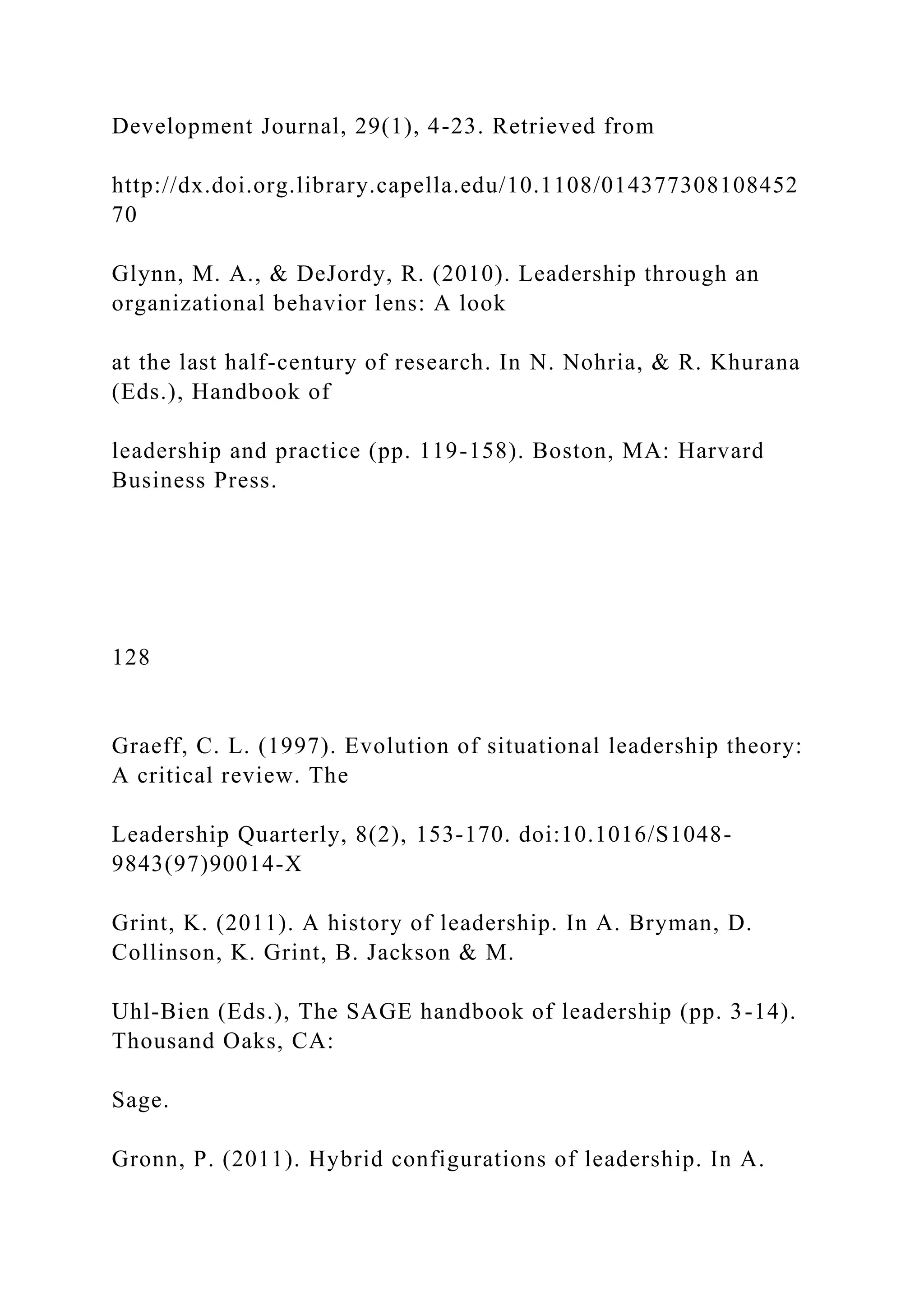 Development Journal, 29(1), 4-23. Retrieved from
http://dx.doi.org.library.capella.edu/10.1108/014377308108452
70
Glynn, M. A., & DeJordy, R. (2010). Leadership through an
organizational behavior lens: A look
at the last half-century of research. In N. Nohria, & R. Khurana
(Eds.), Handbook of
leadership and practice (pp. 119-158). Boston, MA: Harvard
Business Press.
128
Graeff, C. L. (1997). Evolution of situational leadership theory:
A critical review. The
Leadership Quarterly, 8(2), 153-170. doi:10.1016/S1048-
9843(97)90014-X
Grint, K. (2011). A history of leadership. In A. Bryman, D.
Collinson, K. Grint, B. Jackson & M.
Uhl-Bien (Eds.), The SAGE handbook of leadership (pp. 3-14).
Thousand Oaks, CA:
Sage.
Gronn, P. (2011). Hybrid configurations of leadership. In A.
 