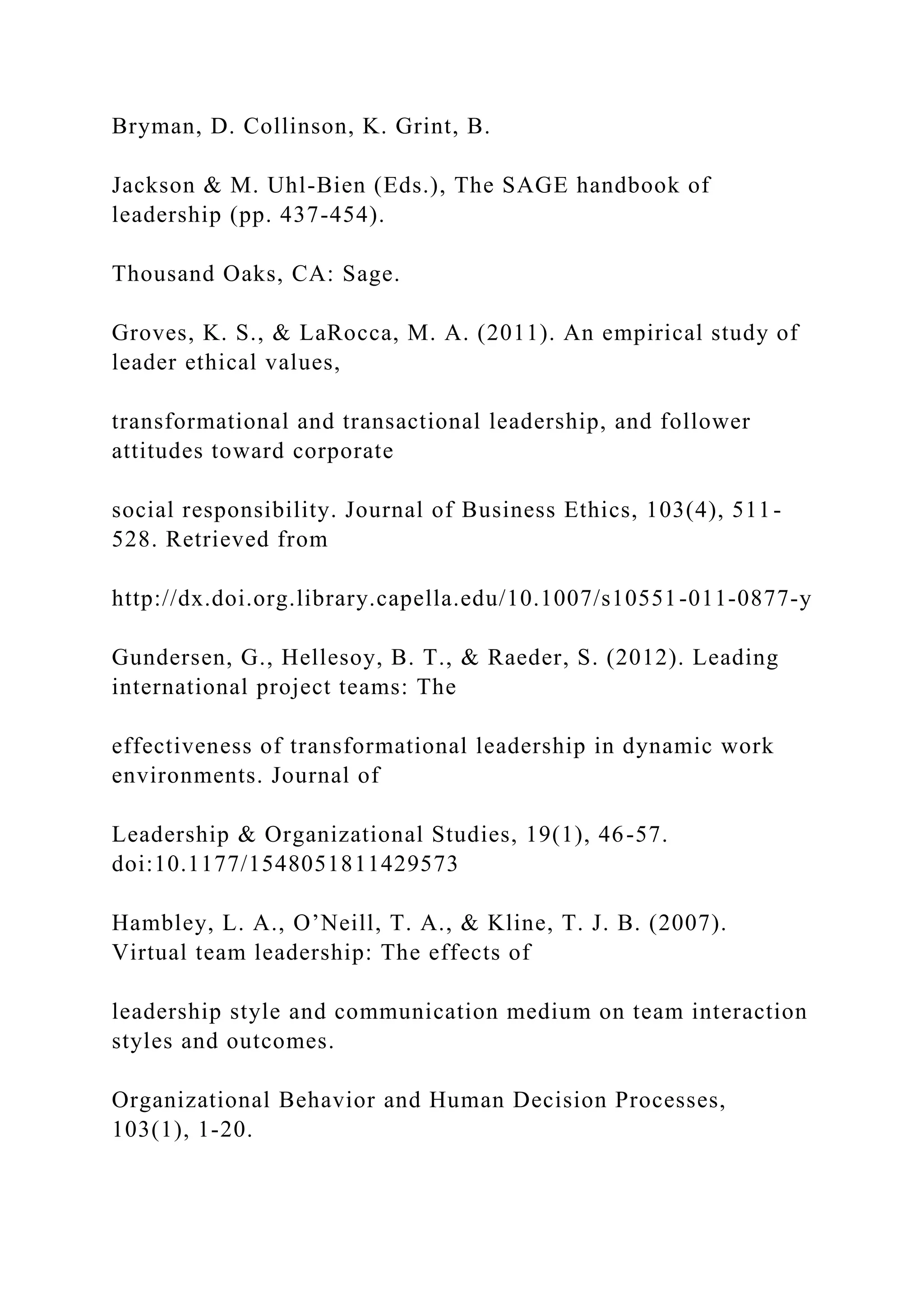 Bryman, D. Collinson, K. Grint, B.
Jackson & M. Uhl-Bien (Eds.), The SAGE handbook of
leadership (pp. 437-454).
Thousand Oaks, CA: Sage.
Groves, K. S., & LaRocca, M. A. (2011). An empirical study of
leader ethical values,
transformational and transactional leadership, and follower
attitudes toward corporate
social responsibility. Journal of Business Ethics, 103(4), 511-
528. Retrieved from
http://dx.doi.org.library.capella.edu/10.1007/s10551-011-0877-y
Gundersen, G., Hellesoy, B. T., & Raeder, S. (2012). Leading
international project teams: The
effectiveness of transformational leadership in dynamic work
environments. Journal of
Leadership & Organizational Studies, 19(1), 46-57.
doi:10.1177/1548051811429573
Hambley, L. A., O’Neill, T. A., & Kline, T. J. B. (2007).
Virtual team leadership: The effects of
leadership style and communication medium on team interaction
styles and outcomes.
Organizational Behavior and Human Decision Processes,
103(1), 1-20.
 